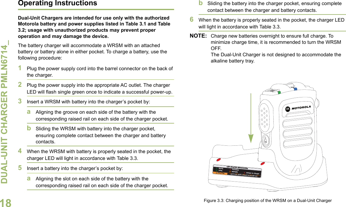 DUAL-UNIT CHARGER PMLN6714_English16Operational Guidelines•Always remember to power ON the Dual-Unit Charger first before inserting the WRSM with the attached battery or battery alone into the pocket. •The Dual-Unit Charger is designed to provide simultaneous charging for both pockets.Motorola Authorized BatteryThe battery listed in Table 3.1 is approved for use with the Dual-Unit Charger.NOTE: The Dual-Unit Charger is not designed to accommodate the alkaline battery tray.Motorola Authorized Power Sources/Power SuppliesThe Power Sources/Power Supplies listed in Table 3.2 are approved for use with the Dual-Unit Charger:* Charger only UL approved when shipped with this power supply. (Applicable for North America region only)Table 3.1: Motorola Authorized BatteryKit (Part) Number Platform/DescriptionPMNN4461_ Battery Standard Li-Ion 1750M1880TTable 3.2: Motorola Authorized Power SupplyPower Supply Kit Number Description25012022001* Power Supply, Charger Switch Mode, 110 – 240 V US/NA/JPN/TAIWAN25012022002 Power Supply, Charger Switch Mode, 110 – 240 V EURO25012022003 Power Supply, Charger Switch Mode, 110 – 240 V UK25012022004 Power Supply, Charger Switch Mode, 110 – 240 V CHINA25012022006 Power Supply, Charger Switch Mode, 110 – 240 V AUS/NZ25012022007 Power Supply, Charger Switch Mode, 110 – 240 V BRZ25012022008 Power Supply, Charger Switch Mode, 110 – 240 V ARG25012022009 Power Supply, Charger Switch Mode, 110 – 240 V KOR
