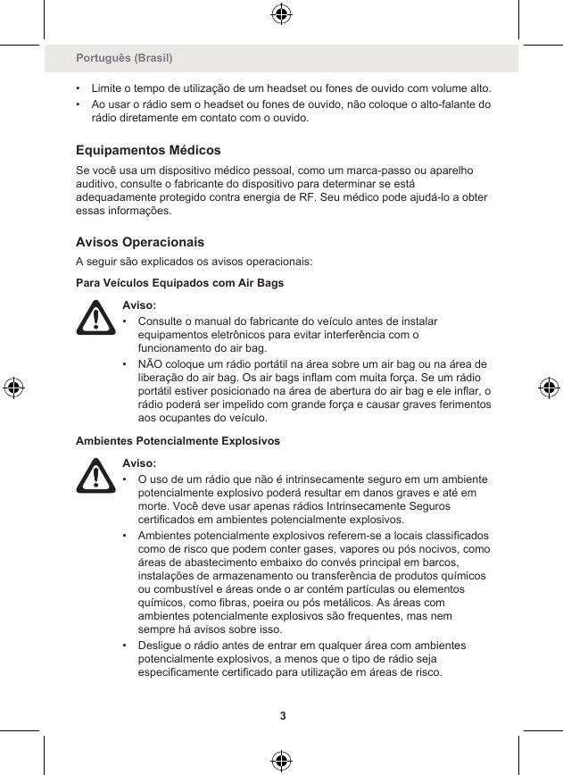 • Limite o tempo de utilização de um headset ou fones de ouvido com volume alto.• Ao usar o rádio sem o headset ou fones de ouvido, não coloque o alto-falante dorádio diretamente em contato com o ouvido.Equipamentos MédicosSe você usa um dispositivo médico pessoal, como um marca-passo ou aparelhoauditivo, consulte o fabricante do dispositivo para determinar se estáadequadamente protegido contra energia de RF. Seu médico pode ajudá-lo a obteressas informações.Avisos OperacionaisA seguir são explicados os avisos operacionais:Para Veículos Equipados com Air BagsAviso:• Consulte o manual do fabricante do veículo antes de instalarequipamentos eletrônicos para evitar interferência com ofuncionamento do air bag.• NÃO coloque um rádio portátil na área sobre um air bag ou na área deliberação do air bag. Os air bags inflam com muita força. Se um rádioportátil estiver posicionado na área de abertura do air bag e ele inflar, orádio poderá ser impelido com grande força e causar graves ferimentosaos ocupantes do veículo.Ambientes Potencialmente ExplosivosAviso:• O uso de um rádio que não é intrinsecamente seguro em um ambientepotencialmente explosivo poderá resultar em danos graves e até emmorte. Você deve usar apenas rádios Intrinsecamente Seguroscertificados em ambientes potencialmente explosivos.• Ambientes potencialmente explosivos referem-se a locais classificadoscomo de risco que podem conter gases, vapores ou pós nocivos, comoáreas de abastecimento embaixo do convés principal em barcos,instalações de armazenamento ou transferência de produtos químicosou combustível e áreas onde o ar contém partículas ou elementosquímicos, como fibras, poeira ou pós metálicos. As áreas comambientes potencialmente explosivos são frequentes, mas nemsempre há avisos sobre isso.• Desligue o rádio antes de entrar em qualquer área com ambientespotencialmente explosivos, a menos que o tipo de rádio sejaespecificamente certificado para utilização em áreas de risco.Português (Brasil)3