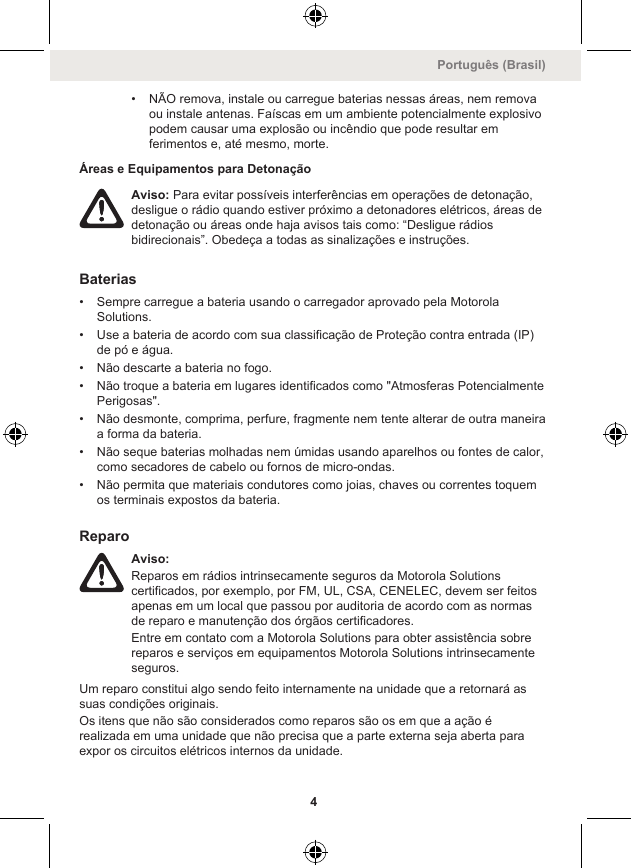 • NÃO remova, instale ou carregue baterias nessas áreas, nem removaou instale antenas. Faíscas em um ambiente potencialmente explosivopodem causar uma explosão ou incêndio que pode resultar emferimentos e, até mesmo, morte.Áreas e Equipamentos para DetonaçãoAviso: Para evitar possíveis interferências em operações de detonação,desligue o rádio quando estiver próximo a detonadores elétricos, áreas dedetonação ou áreas onde haja avisos tais como: “Desligue rádiosbidirecionais”. Obedeça a todas as sinalizações e instruções.Baterias• Sempre carregue a bateria usando o carregador aprovado pela MotorolaSolutions.• Use a bateria de acordo com sua classificação de Proteção contra entrada (IP)de pó e água.• Não descarte a bateria no fogo.• Não troque a bateria em lugares identificados como &quot;Atmosferas PotencialmentePerigosas&quot;.• Não desmonte, comprima, perfure, fragmente nem tente alterar de outra maneiraa forma da bateria.• Não seque baterias molhadas nem úmidas usando aparelhos ou fontes de calor,como secadores de cabelo ou fornos de micro-ondas.• Não permita que materiais condutores como joias, chaves ou correntes toquemos terminais expostos da bateria.ReparoAviso:Reparos em rádios intrinsecamente seguros da Motorola Solutionscertificados, por exemplo, por FM, UL, CSA, CENELEC, devem ser feitosapenas em um local que passou por auditoria de acordo com as normasde reparo e manutenção dos órgãos certificadores.Entre em contato com a Motorola Solutions para obter assistência sobrereparos e serviços em equipamentos Motorola Solutions intrinsecamenteseguros.Um reparo constitui algo sendo feito internamente na unidade que a retornará assuas condições originais.Os itens que não são considerados como reparos são os em que a ação érealizada em uma unidade que não precisa que a parte externa seja aberta paraexpor os circuitos elétricos internos da unidade.Português (Brasil)4