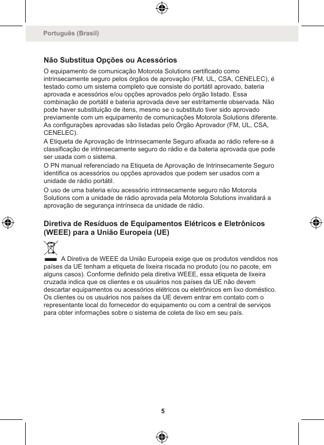 Não Substitua Opções ou AcessóriosO equipamento de comunicação Motorola Solutions certificado comointrinsecamente seguro pelos órgãos de aprovação (FM, UL, CSA, CENELEC), étestado como um sistema completo que consiste do portátil aprovado, bateriaaprovada e acessórios e/ou opções aprovados pelo órgão listado. Essacombinação de portátil e bateria aprovada deve ser estritamente observada. Nãopode haver substituição de itens, mesmo se o substituto tiver sido aprovadopreviamente com um equipamento de comunicações Motorola Solutions diferente.As configurações aprovadas são listadas pelo Órgão Aprovador (FM, UL, CSA,CENELEC).A Etiqueta de Aprovação de Intrinsecamente Seguro afixada ao rádio refere-se àclassificação de intrinsecamente seguro do rádio e da bateria aprovada que podeser usada com o sistema.O PN manual referenciado na Etiqueta de Aprovação de Intrinsecamente Seguroidentifica os acessórios ou opções aprovados que podem ser usados com aunidade de rádio portátil.O uso de uma bateria e/ou acessório intrinsecamente seguro não MotorolaSolutions com a unidade de rádio aprovada pela Motorola Solutions invalidará aaprovação de segurança intrínseca da unidade de rádio.Diretiva de Resíduos de Equipamentos Elétricos e Eletrônicos(WEEE) para a União Europeia (UE) A Diretiva de WEEE da União Europeia exige que os produtos vendidos nospaíses da UE tenham a etiqueta de lixeira riscada no produto (ou no pacote, emalguns casos). Conforme definido pela diretiva WEEE, essa etiqueta de lixeiracruzada indica que os clientes e os usuários nos países da UE não devemdescartar equipamentos ou acessórios elétricos ou eletrônicos em lixo doméstico.Os clientes ou os usuários nos países da UE devem entrar em contato com orepresentante local do fornecedor do equipamento ou com a central de serviçospara obter informações sobre o sistema de coleta de lixo em seu país.Português (Brasil)5