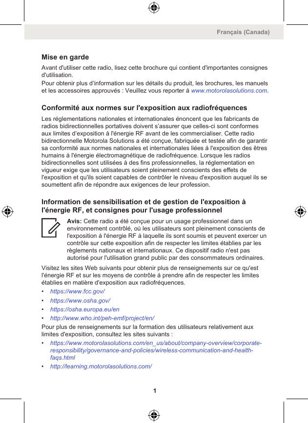 Mise en gardeAvant d&apos;utiliser cette radio, lisez cette brochure qui contient d&apos;importantes consignesd&apos;utilisation.Pour obtenir plus d’information sur les détails du produit, les brochures, les manuelset les accessoires approuvés : Veuillez vous reporter à www.motorolasolutions.com.Conformité aux normes sur l&apos;exposition aux radiofréquencesLes réglementations nationales et internationales énoncent que les fabricants deradios bidirectionnelles portatives doivent s’assurer que celles-ci sont conformesaux limites d’exposition à l&apos;énergie RF avant de les commercialiser. Cette radiobidirectionnelle Motorola Solutions a été conçue, fabriquée et testée afin de garantirsa conformité aux normes nationales et internationales liées à l&apos;exposition des êtreshumains à l&apos;énergie électromagnétique de radiofréquence. Lorsque les radiosbidirectionnelles sont utilisées à des fins professionnelles, la réglementation envigueur exige que les utilisateurs soient pleinement conscients des effets del&apos;exposition et qu&apos;ils soient capables de contrôler le niveau d&apos;exposition auquel ils sesoumettent afin de répondre aux exigences de leur profession.Information de sensibilisation et de gestion de l&apos;exposition àl&apos;énergie RF, et consignes pour l&apos;usage professionnelAvis: Cette radio a été conçue pour un usage professionnel dans unenvironnement contrôlé, où les utilisateurs sont pleinement conscients del&apos;exposition à l&apos;énergie RF à laquelle ils sont soumis et peuvent exercer uncontrôle sur cette exposition afin de respecter les limites établies par lesrèglements nationaux et internationaux. Ce dispositif radio n&apos;est pasautorisé pour l&apos;utilisation grand public par des consommateurs ordinaires.Visitez les sites Web suivants pour obtenir plus de renseignements sur ce qu&apos;estl&apos;énergie RF et sur les moyens de contrôle à prendre afin de respecter les limitesétablies en matière d&apos;exposition aux radiofréquences.•https://www.fcc.gov/•https://www.osha.gov/•https://osha.europa.eu/en•http://www.who.int/peh-emf/project/en/Pour plus de renseignements sur la formation des utilisateurs relativement auxlimites d&apos;exposition, consultez les sites suivants :•https://www.motorolasolutions.com/en_us/about/company-overview/corporate-responsibility/governance-and-policies/wireless-communication-and-health-faqs.html•http://learning.motorolasolutions.com/Français (Canada)1