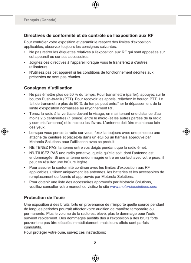 Directives de conformité et de contrôle de l&apos;exposition aux RFPour contrôler votre exposition et garantir le respect des limites d&apos;expositionapplicables, observez toujours les consignes suivantes.• Ne pas retirer les étiquettes relatives à l&apos;exposition aux RF qui sont apposées surcet appareil ou sur ses accessoires.• Joignez ces directives à l&apos;appareil lorsque vous le transférez à d&apos;autresutilisateurs.• N&apos;utilisez pas cet appareil si les conditions de fonctionnement décrites auxprésentes ne sont pas réunies.Consignes d’utilisation• Ne pas émettre plus de 50 % du temps. Pour transmettre (parler), appuyez sur lebouton Push-to-talk (PTT). Pour recevoir les appels, relâchez le bouton PTT. Lefait de transmettre plus de 50 % du temps peut entraîner le dépassement de lalimite d’exposition normalisée au rayonnement RF.• Tenez la radio à la verticale devant le visage, en maintenant une distance d’aumoins 2,5 centimètres (1 pouce) entre le micro (et les autres parties de la radio,y compris l’antenne) et le nez ou les lèvres. L’antenne doit être maintenue loindes yeux.• Lorsque vous portez la radio sur vous, fixez-la toujours avec une pince ou uneattache de ceinture et placez-la dans un étui ou un harnais approuvé parMotorola Solutions pour l&apos;utilisation avec ce produit.• NE TENEZ PAS l’antenne entre vos doigts pendant que la radio émet.• N&apos;UTILISEZ PAS une radio portative, quelle qu’elle soit, dont l’antenne estendommagée. Si une antenne endommagée entre en contact avec votre peau, ilpeut en résulter une brûlure légère.• Pour assurer la conformité continue avec les limites d&apos;exposition aux RFapplicables, utilisez uniquement les antennes, les batteries et les accessoires deremplacement ou fournis et approuvés par Motorola Solutions.• Pour obtenir une liste des accessoires approuvés par Motorola Solutions,veuillez consulter votre manuel ou visitez le site www.motorolasolutions.comProtection de l&apos;ouïeUne exposition à des bruits forts en provenance de n&apos;importe quelle source pendantde longues périodes pourrait affecter votre audition de manière temporaire oupermanente. Plus le volume de la radio est élevé, plus le dommage pour l&apos;ouïesurvient rapidement. Des dommages auditifs dus à l&apos;exposition à des bruits fortspeuvent ne pas être décelés immédiatement, mais leurs effets sont parfoiscumulatifs.Pour protéger votre ouïe, suivez ces instructions:Français (Canada)2