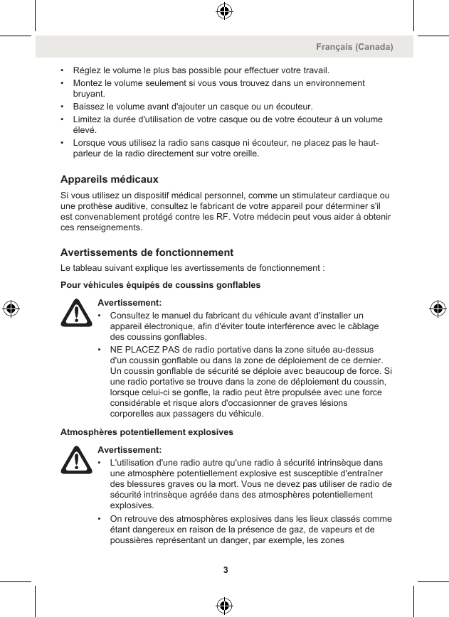 • Réglez le volume le plus bas possible pour effectuer votre travail.• Montez le volume seulement si vous vous trouvez dans un environnementbruyant.• Baissez le volume avant d&apos;ajouter un casque ou un écouteur.• Limitez la durée d&apos;utilisation de votre casque ou de votre écouteur à un volumeélevé.• Lorsque vous utilisez la radio sans casque ni écouteur, ne placez pas le haut-parleur de la radio directement sur votre oreille.Appareils médicauxSi vous utilisez un dispositif médical personnel, comme un stimulateur cardiaque ouune prothèse auditive, consultez le fabricant de votre appareil pour déterminer s&apos;ilest convenablement protégé contre les RF. Votre médecin peut vous aider à obtenirces renseignements.Avertissements de fonctionnementLe tableau suivant explique les avertissements de fonctionnement :Pour véhicules équipés de coussins gonflablesAvertissement:• Consultez le manuel du fabricant du véhicule avant d&apos;installer unappareil électronique, afin d&apos;éviter toute interférence avec le câblagedes coussins gonflables.• NE PLACEZ PAS de radio portative dans la zone située au-dessusd&apos;un coussin gonflable ou dans la zone de déploiement de ce dernier.Un coussin gonflable de sécurité se déploie avec beaucoup de force. Siune radio portative se trouve dans la zone de déploiement du coussin,lorsque celui-ci se gonfle, la radio peut être propulsée avec une forceconsidérable et risque alors d&apos;occasionner de graves lésionscorporelles aux passagers du véhicule.Atmosphères potentiellement explosivesAvertissement:• L&apos;utilisation d&apos;une radio autre qu&apos;une radio à sécurité intrinsèque dansune atmosphère potentiellement explosive est susceptible d&apos;entraînerdes blessures graves ou la mort. Vous ne devez pas utiliser de radio desécurité intrinsèque agréée dans des atmosphères potentiellementexplosives.• On retrouve des atmosphères explosives dans les lieux classés commeétant dangereux en raison de la présence de gaz, de vapeurs et depoussières représentant un danger, par exemple, les zonesFrançais (Canada)3