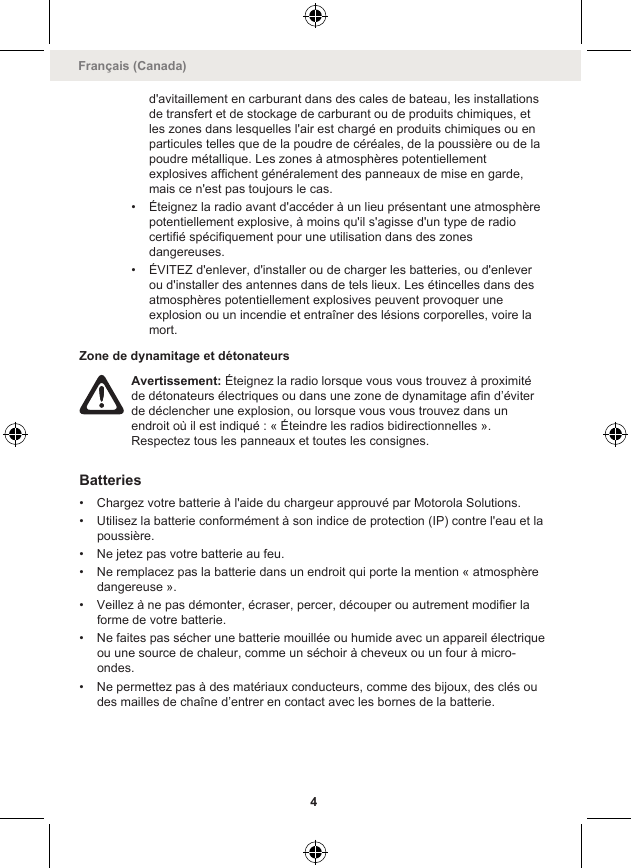 d&apos;avitaillement en carburant dans des cales de bateau, les installationsde transfert et de stockage de carburant ou de produits chimiques, etles zones dans lesquelles l&apos;air est chargé en produits chimiques ou enparticules telles que de la poudre de céréales, de la poussière ou de lapoudre métallique. Les zones à atmosphères potentiellementexplosives affichent généralement des panneaux de mise en garde,mais ce n&apos;est pas toujours le cas.• Éteignez la radio avant d&apos;accéder à un lieu présentant une atmosphèrepotentiellement explosive, à moins qu&apos;il s&apos;agisse d&apos;un type de radiocertifié spécifiquement pour une utilisation dans des zonesdangereuses.• ÉVITEZ d&apos;enlever, d&apos;installer ou de charger les batteries, ou d&apos;enleverou d&apos;installer des antennes dans de tels lieux. Les étincelles dans desatmosphères potentiellement explosives peuvent provoquer uneexplosion ou un incendie et entraîner des lésions corporelles, voire lamort.Zone de dynamitage et détonateursAvertissement: Éteignez la radio lorsque vous vous trouvez à proximitéde détonateurs électriques ou dans une zone de dynamitage afin d’éviterde déclencher une explosion, ou lorsque vous vous trouvez dans unendroit où il est indiqué : « Éteindre les radios bidirectionnelles ».Respectez tous les panneaux et toutes les consignes.Batteries• Chargez votre batterie à l&apos;aide du chargeur approuvé par Motorola Solutions.• Utilisez la batterie conformément à son indice de protection (IP) contre l&apos;eau et lapoussière.• Ne jetez pas votre batterie au feu.• Ne remplacez pas la batterie dans un endroit qui porte la mention « atmosphèredangereuse ».• Veillez à ne pas démonter, écraser, percer, découper ou autrement modifier laforme de votre batterie.• Ne faites pas sécher une batterie mouillée ou humide avec un appareil électriqueou une source de chaleur, comme un séchoir à cheveux ou un four à micro-ondes.• Ne permettez pas à des matériaux conducteurs, comme des bijoux, des clés oudes mailles de chaîne d’entrer en contact avec les bornes de la batterie.Français (Canada)4