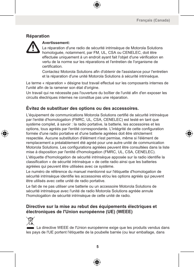 RéparationAvertissement:La réparation d&apos;une radio de sécurité intrinsèque de Motorola Solutionshomologuée, notamment, par FM, UL, CSA ou CENELEC, doit êtreeffectuée uniquement à un endroit ayant fait l&apos;objet d&apos;une vérification envertu de la norme sur les réparations et l&apos;entretien de l&apos;organisme decertification.Contactez Motorola Solutions afin d&apos;obtenir de l&apos;assistance pour l&apos;entretienet la réparation d&apos;une unité Motorola Solutions à sécurité intrinsèque.Le terme « réparation » désigne tout travail effectué sur les composants internes del&apos;unité afin de la ramener son état d&apos;origine.Un travail qui ne nécessite pas l&apos;ouverture du boîtier de l&apos;unité afin d&apos;en exposer lescircuits électriques internes ne constitue pas une réparation.Évitez de substituer des options ou des accessoires.L&apos;équipement de communications Motorola Solutions certifié de sécurité intrinsèquepar l&apos;entité d&apos;homologation (FMRC, UL, CSA, CENELEC) est testé en tant quesystème complet, à savoir : la radio portative, la batterie, les accessoires et lesoptions, tous agréés par l&apos;entité correspondante. L&apos;intégrité de cette configurationformée d&apos;une radio portative et d&apos;une batterie agréées doit être strictementrespectée. Aucune substitution d&apos;élément n&apos;est permise, même si l&apos;élément deremplacement a préalablement été agréé pour une autre unité de communicationMotorola Solutions. Les configurations agréées peuvent être consultées dans la listemise à disposition par l&apos;entité d&apos;homologation (FMRC, UL, CSA, CENELEC).L&apos;étiquette d&apos;homologation de sécurité intrinsèque apposée sur la radio identifie laclassification « de sécurité intrinsèque » de cette radio ainsi que les batteriesagréées qui peuvent être utilisées avec ce système.Le numéro de référence du manuel mentionné sur l&apos;étiquette d&apos;homologation desécurité intrinsèque identifie les accessoires et/ou les options agréés qui peuventêtre utilisés avec cette unité de radio portative.Le fait de ne pas utiliser une batterie ou un accessoire Motorola Solutions desécurité intrinsèque avec l&apos;unité de radio Motorola Solutions agréée annulel&apos;homologation de sécurité intrinsèque de cette unité de radio.Directive sur la mise au rebut des équipements électriques etélectroniques de l&apos;Union européenne (UE) (WEEE) La directive WEEE de l&apos;Union européenne exige que les produits vendus dansles pays de l&apos;UE portent l&apos;étiquette de la poubelle barrée (ou leur emballage, dansFrançais (Canada)5