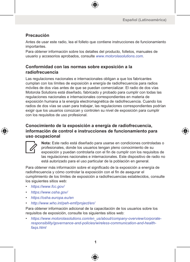 PrecauciónAntes de usar este radio, lea el folleto que contiene instrucciones de funcionamientoimportantes.Para obtener información sobre los detalles del producto, folletos, manuales deusuario y accesorios aprobados, consulte www.motorolasolutions.com.Conformidad con las normas sobre exposición a laradiofrecuenciaLas regulaciones nacionales e internacionales obligan a que los fabricantescumplan con los límites de exposición a energía de radiofrecuencia para radiosmóviles de dos vías antes de que se puedan comercializar. El radio de dos víasMotorola Solutions está diseñado, fabricado y probado para cumplir con todas lasregulaciones nacionales e internacionales correspondientes en materia deexposición humana a la energía electromagnética de radiofrecuencia. Cuando losradios de dos vías se usan para trabajar, las regulaciones correspondientes podríanexigir que los usuarios conozcan y controlen su nivel de exposición para cumplircon los requisitos de uso profesional.Conocimiento de la exposición a energía de radiofrecuencia,información de control e instrucciones de funcionamiento parauso ocupacionalNota: Este radio está diseñado para usarse en condiciones controladas oprofesionales, donde los usuarios tengan pleno conocimiento de suexposición y puedan controlarla con el fin de cumplir con los requisitos delas regulaciones nacionales e internacionales. Este dispositivo de radio noestá autorizado para el uso particular de la población en general.Para obtener más información sobre el significado de la exposición a energía deradiofrecuencia y cómo controlar la exposición con el fin de asegurar elcumplimiento de los límites de exposición a radiofrecuencias establecidos, consultelos siguientes sitios web:•https://www.fcc.gov/•https://www.osha.gov/•https://osha.europa.eu/en•http://www.who.int/peh-emf/project/en/Para obtener información adicional de la capacitación de los usuarios sobre losrequisitos de exposición, consulte los siguientes sitios web:•https://www.motorolasolutions.com/en_us/about/company-overview/corporate-responsibility/governance-and-policies/wireless-communication-and-health-faqs.htmlEspañol (Latinoamérica)1