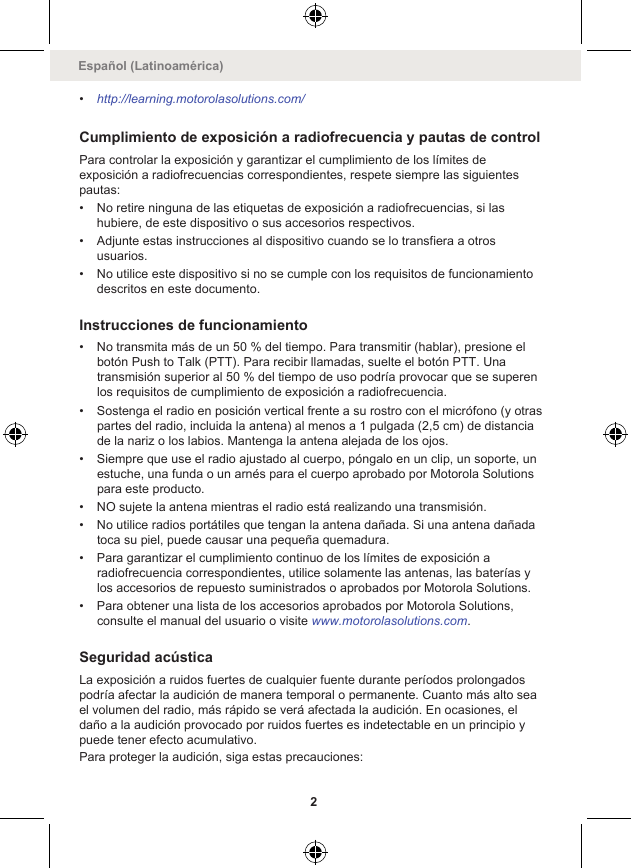 •http://learning.motorolasolutions.com/Cumplimiento de exposición a radiofrecuencia y pautas de controlPara controlar la exposición y garantizar el cumplimiento de los límites deexposición a radiofrecuencias correspondientes, respete siempre las siguientespautas:• No retire ninguna de las etiquetas de exposición a radiofrecuencias, si lashubiere, de este dispositivo o sus accesorios respectivos.• Adjunte estas instrucciones al dispositivo cuando se lo transfiera a otrosusuarios.• No utilice este dispositivo si no se cumple con los requisitos de funcionamientodescritos en este documento.Instrucciones de funcionamiento• No transmita más de un 50 % del tiempo. Para transmitir (hablar), presione elbotón Push to Talk (PTT). Para recibir llamadas, suelte el botón PTT. Unatransmisión superior al 50 % del tiempo de uso podría provocar que se superenlos requisitos de cumplimiento de exposición a radiofrecuencia.• Sostenga el radio en posición vertical frente a su rostro con el micrófono (y otraspartes del radio, incluida la antena) al menos a 1 pulgada (2,5 cm) de distanciade la nariz o los labios. Mantenga la antena alejada de los ojos.• Siempre que use el radio ajustado al cuerpo, póngalo en un clip, un soporte, unestuche, una funda o un arnés para el cuerpo aprobado por Motorola Solutionspara este producto.• NO sujete la antena mientras el radio está realizando una transmisión.• No utilice radios portátiles que tengan la antena dañada. Si una antena dañadatoca su piel, puede causar una pequeña quemadura.• Para garantizar el cumplimiento continuo de los límites de exposición aradiofrecuencia correspondientes, utilice solamente las antenas, las baterías ylos accesorios de repuesto suministrados o aprobados por Motorola Solutions.• Para obtener una lista de los accesorios aprobados por Motorola Solutions,consulte el manual del usuario o visite www.motorolasolutions.com.Seguridad acústicaLa exposición a ruidos fuertes de cualquier fuente durante períodos prolongadospodría afectar la audición de manera temporal o permanente. Cuanto más alto seael volumen del radio, más rápido se verá afectada la audición. En ocasiones, eldaño a la audición provocado por ruidos fuertes es indetectable en un principio ypuede tener efecto acumulativo.Para proteger la audición, siga estas precauciones:Español (Latinoamérica)2