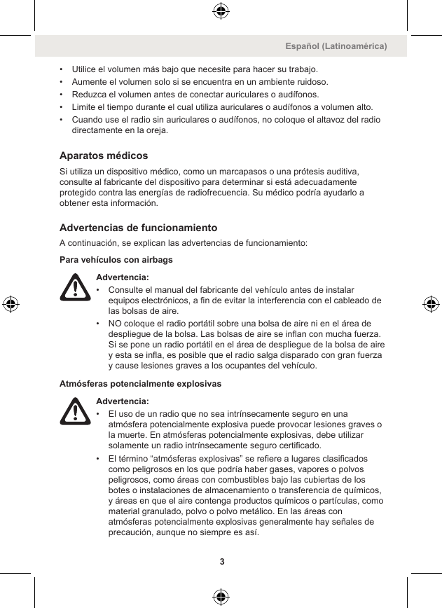 • Utilice el volumen más bajo que necesite para hacer su trabajo.• Aumente el volumen solo si se encuentra en un ambiente ruidoso.• Reduzca el volumen antes de conectar auriculares o audífonos.• Limite el tiempo durante el cual utiliza auriculares o audífonos a volumen alto.• Cuando use el radio sin auriculares o audífonos, no coloque el altavoz del radiodirectamente en la oreja.Aparatos médicosSi utiliza un dispositivo médico, como un marcapasos o una prótesis auditiva,consulte al fabricante del dispositivo para determinar si está adecuadamenteprotegido contra las energías de radiofrecuencia. Su médico podría ayudarlo aobtener esta información.Advertencias de funcionamientoA continuación, se explican las advertencias de funcionamiento:Para vehículos con airbagsAdvertencia:• Consulte el manual del fabricante del vehículo antes de instalarequipos electrónicos, a fin de evitar la interferencia con el cableado delas bolsas de aire.• NO coloque el radio portátil sobre una bolsa de aire ni en el área dedespliegue de la bolsa. Las bolsas de aire se inflan con mucha fuerza.Si se pone un radio portátil en el área de despliegue de la bolsa de airey esta se infla, es posible que el radio salga disparado con gran fuerzay cause lesiones graves a los ocupantes del vehículo.Atmósferas potencialmente explosivasAdvertencia:• El uso de un radio que no sea intrínsecamente seguro en unaatmósfera potencialmente explosiva puede provocar lesiones graves ola muerte. En atmósferas potencialmente explosivas, debe utilizarsolamente un radio intrínsecamente seguro certificado.• El término “atmósferas explosivas” se refiere a lugares clasificadoscomo peligrosos en los que podría haber gases, vapores o polvospeligrosos, como áreas con combustibles bajo las cubiertas de losbotes o instalaciones de almacenamiento o transferencia de químicos,y áreas en que el aire contenga productos químicos o partículas, comomaterial granulado, polvo o polvo metálico. En las áreas conatmósferas potencialmente explosivas generalmente hay señales deprecaución, aunque no siempre es así.Español (Latinoamérica)3