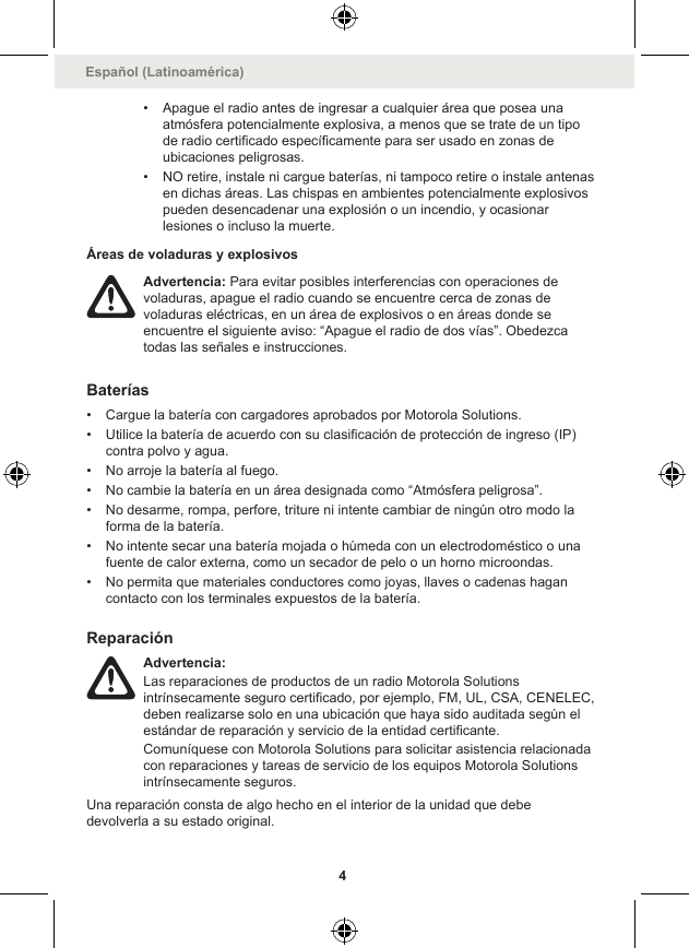 • Apague el radio antes de ingresar a cualquier área que posea unaatmósfera potencialmente explosiva, a menos que se trate de un tipode radio certificado específicamente para ser usado en zonas deubicaciones peligrosas.• NO retire, instale ni cargue baterías, ni tampoco retire o instale antenasen dichas áreas. Las chispas en ambientes potencialmente explosivospueden desencadenar una explosión o un incendio, y ocasionarlesiones o incluso la muerte.Áreas de voladuras y explosivosAdvertencia: Para evitar posibles interferencias con operaciones devoladuras, apague el radio cuando se encuentre cerca de zonas devoladuras eléctricas, en un área de explosivos o en áreas donde seencuentre el siguiente aviso: “Apague el radio de dos vías”. Obedezcatodas las señales e instrucciones.Baterías• Cargue la batería con cargadores aprobados por Motorola Solutions.• Utilice la batería de acuerdo con su clasificación de protección de ingreso (IP)contra polvo y agua.• No arroje la batería al fuego.• No cambie la batería en un área designada como “Atmósfera peligrosa”.• No desarme, rompa, perfore, triture ni intente cambiar de ningún otro modo laforma de la batería.• No intente secar una batería mojada o húmeda con un electrodoméstico o unafuente de calor externa, como un secador de pelo o un horno microondas.• No permita que materiales conductores como joyas, llaves o cadenas hagancontacto con los terminales expuestos de la batería.ReparaciónAdvertencia:Las reparaciones de productos de un radio Motorola Solutionsintrínsecamente seguro certificado, por ejemplo, FM, UL, CSA, CENELEC,deben realizarse solo en una ubicación que haya sido auditada según elestándar de reparación y servicio de la entidad certificante.Comuníquese con Motorola Solutions para solicitar asistencia relacionadacon reparaciones y tareas de servicio de los equipos Motorola Solutionsintrínsecamente seguros.Una reparación consta de algo hecho en el interior de la unidad que debedevolverla a su estado original.Español (Latinoamérica)4