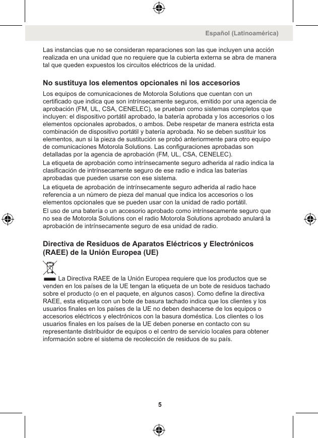 Las instancias que no se consideran reparaciones son las que incluyen una acciónrealizada en una unidad que no requiere que la cubierta externa se abra de maneratal que queden expuestos los circuitos eléctricos de la unidad.No sustituya los elementos opcionales ni los accesoriosLos equipos de comunicaciones de Motorola Solutions que cuentan con uncertificado que indica que son intrínsecamente seguros, emitido por una agencia deaprobación (FM, UL, CSA, CENELEC), se prueban como sistemas completos queincluyen: el dispositivo portátil aprobado, la batería aprobada y los accesorios o loselementos opcionales aprobados, o ambos. Debe respetar de manera estricta estacombinación de dispositivo portátil y batería aprobada. No se deben sustituir loselementos, aun si la pieza de sustitución se probó anteriormente para otro equipode comunicaciones Motorola Solutions. Las configuraciones aprobadas sondetalladas por la agencia de aprobación (FM, UL, CSA, CENELEC).La etiqueta de aprobación como intrínsecamente seguro adherida al radio indica laclasificación de intrínsecamente seguro de ese radio e indica las bateríasaprobadas que pueden usarse con ese sistema.La etiqueta de aprobación de intrínsecamente seguro adherida al radio hacereferencia a un número de pieza del manual que indica los accesorios o loselementos opcionales que se pueden usar con la unidad de radio portátil.El uso de una batería o un accesorio aprobado como intrínsecamente seguro queno sea de Motorola Solutions con el radio Motorola Solutions aprobado anulará laaprobación de intrínsecamente seguro de esa unidad de radio.Directiva de Residuos de Aparatos Eléctricos y Electrónicos(RAEE) de la Unión Europea (UE)La Directiva RAEE de la Unión Europea requiere que los productos que sevenden en los países de la UE tengan la etiqueta de un bote de residuos tachadosobre el producto (o en el paquete, en algunos casos). Como define la directivaRAEE, esta etiqueta con un bote de basura tachado indica que los clientes y losusuarios finales en los países de la UE no deben deshacerse de los equipos oaccesorios eléctricos y electrónicos con la basura doméstica. Los clientes o losusuarios finales en los países de la UE deben ponerse en contacto con surepresentante distribuidor de equipos o el centro de servicio locales para obtenerinformación sobre el sistema de recolección de residuos de su país.Español (Latinoamérica)5