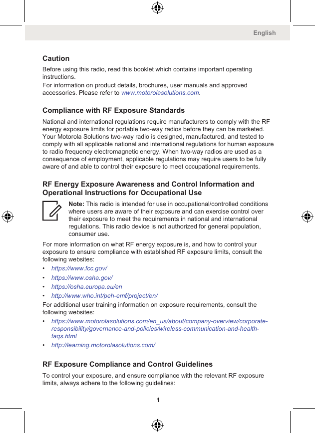 CautionBefore using this radio, read this booklet which contains important operatinginstructions.For information on product details, brochures, user manuals and approvedaccessories. Please refer to www.motorolasolutions.com.Compliance with RF Exposure StandardsNational and international regulations require manufacturers to comply with the RFenergy exposure limits for portable two-way radios before they can be marketed.Your Motorola Solutions two-way radio is designed, manufactured, and tested tocomply with all applicable national and international regulations for human exposureto radio frequency electromagnetic energy. When two-way radios are used as aconsequence of employment, applicable regulations may require users to be fullyaware of and able to control their exposure to meet occupational requirements.RF Energy Exposure Awareness and Control Information andOperational Instructions for Occupational UseNote: This radio is intended for use in occupational/controlled conditionswhere users are aware of their exposure and can exercise control overtheir exposure to meet the requirements in national and internationalregulations. This radio device is not authorized for general population,consumer use.For more information on what RF energy exposure is, and how to control yourexposure to ensure compliance with established RF exposure limits, consult thefollowing websites:•https://www.fcc.gov/•https://www.osha.gov/•https://osha.europa.eu/en•http://www.who.int/peh-emf/project/en/For additional user training information on exposure requirements, consult thefollowing websites:•https://www.motorolasolutions.com/en_us/about/company-overview/corporate-responsibility/governance-and-policies/wireless-communication-and-health-faqs.html•http://learning.motorolasolutions.com/RF Exposure Compliance and Control GuidelinesTo control your exposure, and ensure compliance with the relevant RF exposurelimits, always adhere to the following guidelines:English1