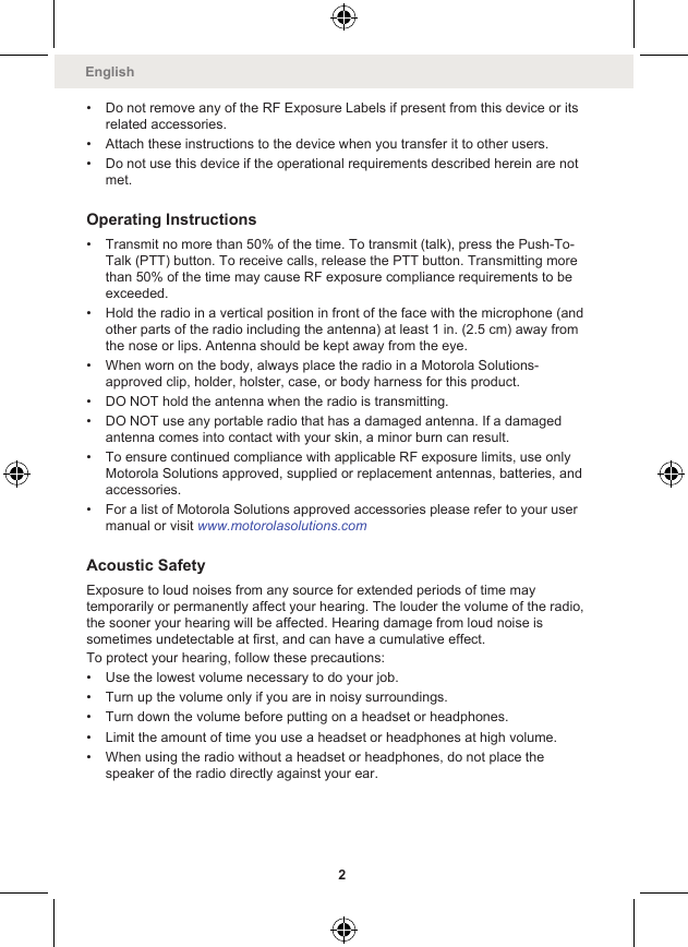 • Do not remove any of the RF Exposure Labels if present from this device or itsrelated accessories.• Attach these instructions to the device when you transfer it to other users.• Do not use this device if the operational requirements described herein are notmet.Operating Instructions• Transmit no more than 50% of the time. To transmit (talk), press the Push-To-Talk (PTT) button. To receive calls, release the PTT button. Transmitting morethan 50% of the time may cause RF exposure compliance requirements to beexceeded.• Hold the radio in a vertical position in front of the face with the microphone (andother parts of the radio including the antenna) at least 1 in. (2.5 cm) away fromthe nose or lips. Antenna should be kept away from the eye.• When worn on the body, always place the radio in a Motorola Solutions-approved clip, holder, holster, case, or body harness for this product.• DO NOT hold the antenna when the radio is transmitting.• DO NOT use any portable radio that has a damaged antenna. If a damagedantenna comes into contact with your skin, a minor burn can result.• To ensure continued compliance with applicable RF exposure limits, use onlyMotorola Solutions approved, supplied or replacement antennas, batteries, andaccessories.• For a list of Motorola Solutions approved accessories please refer to your usermanual or visit www.motorolasolutions.comAcoustic SafetyExposure to loud noises from any source for extended periods of time maytemporarily or permanently affect your hearing. The louder the volume of the radio,the sooner your hearing will be affected. Hearing damage from loud noise issometimes undetectable at first, and can have a cumulative effect.To protect your hearing, follow these precautions:• Use the lowest volume necessary to do your job.• Turn up the volume only if you are in noisy surroundings.• Turn down the volume before putting on a headset or headphones.• Limit the amount of time you use a headset or headphones at high volume.• When using the radio without a headset or headphones, do not place thespeaker of the radio directly against your ear.English2