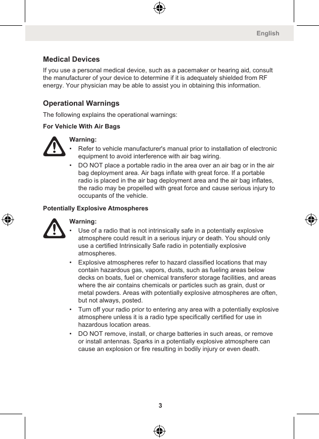 Medical DevicesIf you use a personal medical device, such as a pacemaker or hearing aid, consultthe manufacturer of your device to determine if it is adequately shielded from RFenergy. Your physician may be able to assist you in obtaining this information.Operational WarningsThe following explains the operational warnings:For Vehicle With Air BagsWarning:• Refer to vehicle manufacturer&apos;s manual prior to installation of electronicequipment to avoid interference with air bag wiring.• DO NOT place a portable radio in the area over an air bag or in the airbag deployment area. Air bags inflate with great force. If a portableradio is placed in the air bag deployment area and the air bag inflates,the radio may be propelled with great force and cause serious injury tooccupants of the vehicle.Potentially Explosive AtmospheresWarning:• Use of a radio that is not intrinsically safe in a potentially explosiveatmosphere could result in a serious injury or death. You should onlyuse a certified Intrinsically Safe radio in potentially explosiveatmospheres.• Explosive atmospheres refer to hazard classified locations that maycontain hazardous gas, vapors, dusts, such as fueling areas belowdecks on boats, fuel or chemical transferor storage facilities, and areaswhere the air contains chemicals or particles such as grain, dust ormetal powders. Areas with potentially explosive atmospheres are often,but not always, posted.• Turn off your radio prior to entering any area with a potentially explosiveatmosphere unless it is a radio type specifically certified for use inhazardous location areas.• DO NOT remove, install, or charge batteries in such areas, or removeor install antennas. Sparks in a potentially explosive atmosphere cancause an explosion or fire resulting in bodily injury or even death.English3