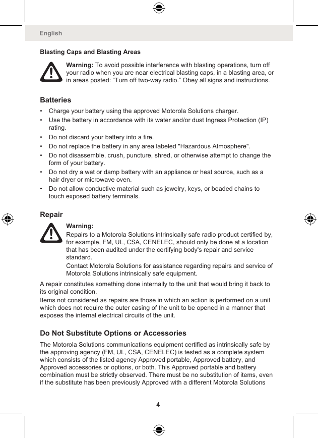 Blasting Caps and Blasting AreasWarning: To avoid possible interference with blasting operations, turn offyour radio when you are near electrical blasting caps, in a blasting area, orin areas posted: “Turn off two-way radio.” Obey all signs and instructions.Batteries• Charge your battery using the approved Motorola Solutions charger.• Use the battery in accordance with its water and/or dust Ingress Protection (IP)rating.• Do not discard your battery into a fire.• Do not replace the battery in any area labeled &quot;Hazardous Atmosphere&quot;.• Do not disassemble, crush, puncture, shred, or otherwise attempt to change theform of your battery.• Do not dry a wet or damp battery with an appliance or heat source, such as ahair dryer or microwave oven.• Do not allow conductive material such as jewelry, keys, or beaded chains totouch exposed battery terminals.RepairWarning:Repairs to a Motorola Solutions intrinsically safe radio product certified by,for example, FM, UL, CSA, CENELEC, should only be done at a locationthat has been audited under the certifying body&apos;s repair and servicestandard.Contact Motorola Solutions for assistance regarding repairs and service ofMotorola Solutions intrinsically safe equipment.A repair constitutes something done internally to the unit that would bring it back toits original condition.Items not considered as repairs are those in which an action is performed on a unitwhich does not require the outer casing of the unit to be opened in a manner thatexposes the internal electrical circuits of the unit.Do Not Substitute Options or AccessoriesThe Motorola Solutions communications equipment certified as intrinsically safe bythe approving agency (FM, UL, CSA, CENELEC) is tested as a complete systemwhich consists of the listed agency Approved portable, Approved battery, andApproved accessories or options, or both. This Approved portable and batterycombination must be strictly observed. There must be no substitution of items, evenif the substitute has been previously Approved with a different Motorola SolutionsEnglish4