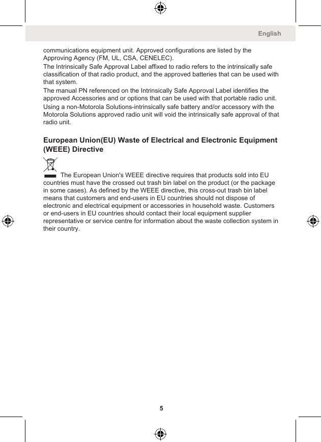 communications equipment unit. Approved configurations are listed by theApproving Agency (FM, UL, CSA, CENELEC).The Intrinsically Safe Approval Label affixed to radio refers to the intrinsically safeclassification of that radio product, and the approved batteries that can be used withthat system.The manual PN referenced on the Intrinsically Safe Approval Label identifies theapproved Accessories and or options that can be used with that portable radio unit.Using a non-Motorola Solutions-intrinsically safe battery and/or accessory with theMotorola Solutions approved radio unit will void the intrinsically safe approval of thatradio unit.European Union(EU) Waste of Electrical and Electronic Equipment(WEEE) Directive The European Union&apos;s WEEE directive requires that products sold into EUcountries must have the crossed out trash bin label on the product (or the packagein some cases). As defined by the WEEE directive, this cross-out trash bin labelmeans that customers and end-users in EU countries should not dispose ofelectronic and electrical equipment or accessories in household waste. Customersor end-users in EU countries should contact their local equipment supplierrepresentative or service centre for information about the waste collection system intheir country.English5