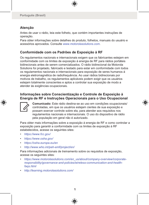 AtençãoAntes de usar o rádio, leia este folheto, que contém importantes instruções deoperação.Para obter informações sobre detalhes do produto, folhetos, manuais do usuário eacessórios aprovados. Consulte www.motorolasolutions.com.Conformidade com os Padrões de Exposição à RFOs regulamentos nacionais e internacionais exigem que os fabricantes estejam emconformidade com os limites de exposição à energia de RF para rádios portáteisbidirecionais antes de serem comercializados. O rádio bidirecional da MotorolaSolutions foi projetado, fabricado e testado para estar em conformidade com todosos regulamentos nacionais e internacionais para exposição de seres humanos àenergia eletromagnética de radiofrequência. Ao usar rádios bidirecionais pormotivos de trabalho, os regulamentos aplicáveis podem exigir que os usuáriosestejam totalmente conscientes e aptos a controlar sua exposição de modo aatender às exigências ocupacionais.Informações sobre Conscientização e Controle de Exposição àEnergia de RF e Instruções Operacionais para o Uso OcupacionalComunicado: Este rádio destina-se ao uso em condições ocupacionais/controladas, em que os usuários estejam cientes de sua exposição epossam exercer controle sobre ela, para atender aos requisitos nosregulamentos nacionais e internacionais. O uso do dispositivo de rádiopela população em geral não é autorizado.Para obter mais informações sobre a exposição à energia de RF e como controlar aexposição para garantir a conformidade com os limites de exposição à RFestabelecidos, acesse os seguintes sites:•https://www.fcc.gov/•https://www.osha.gov/•https://osha.europa.eu/en•http://www.who.int/peh-emf/project/en/Para informações adicionais de treinamento sobre os requisitos de exposição,acesse os seguintes sites:•https://www.motorolasolutions.com/en_us/about/company-overview/corporate-responsibility/governance-and-policies/wireless-communication-and-health-faqs.html•http://learning.motorolasolutions.com/Português (Brasil)1