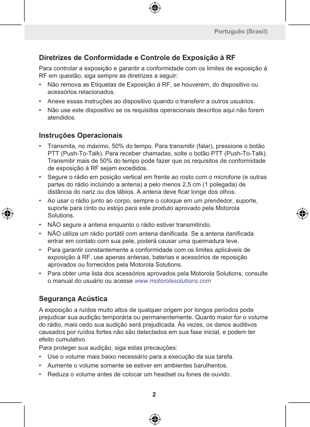 Diretrizes de Conformidade e Controle de Exposição à RFPara controlar a exposição e garantir a conformidade com os limites de exposição àRF em questão, siga sempre as diretrizes a seguir:• Não remova as Etiquetas de Exposição à RF, se houverem, do dispositivo ouacessórios relacionados.• Anexe essas instruções ao dispositivo quando o transferir a outros usuários.• Não use este dispositivo se os requisitos operacionais descritos aqui não forematendidos.Instruções Operacionais• Transmita, no máximo, 50% do tempo. Para transmitir (falar), pressione o botãoPTT (Push-To-Talk). Para receber chamadas, solte o botão PTT (Push-To-Talk).Transmitir mais de 50% do tempo pode fazer que os requisitos de conformidadede exposição à RF sejam excedidos.• Segure o rádio em posição vertical em frente ao rosto com o microfone (e outraspartes do rádio incluindo a antena) a pelo menos 2,5 cm (1 polegada) dedistância do nariz ou dos lábios. A antena deve ficar longe dos olhos.• Ao usar o rádio junto ao corpo, sempre o coloque em um prendedor, suporte,suporte para cinto ou estojo para este produto aprovado pela MotorolaSolutions.• NÃO segure a antena enquanto o rádio estiver transmitindo.• NÃO utilize um rádio portátil com antena danificada. Se a antena danificadaentrar em contato com sua pele, poderá causar uma queimadura leve.• Para garantir constantemente a conformidade com os limites aplicáveis deexposição à RF, use apenas antenas, baterias e acessórios de reposiçãoaprovados ou fornecidos pela Motorola Solutions.• Para obter uma lista dos acessórios aprovados pela Motorola Solutions, consulteo manual do usuário ou acesse www.motorolasolutions.comSegurança AcústicaA exposição a ruídos muito altos de qualquer origem por longos períodos podeprejudicar sua audição temporária ou permanentemente. Quanto maior for o volumedo rádio, mais cedo sua audição será prejudicada. Às vezes, os danos auditivoscausados por ruídos fortes não são detectados em sua fase inicial, e podem terefeito cumulativo.Para proteger sua audição, siga estas precauções:• Use o volume mais baixo necessário para a execução da sua tarefa.• Aumente o volume somente se estiver em ambientes barulhentos.• Reduza o volume antes de colocar um headset ou fones de ouvido.Português (Brasil)2