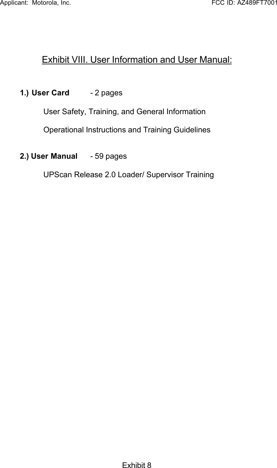   Applicant:  Motorola, Inc.                                                      FCC ID: AZ489FT7001Exhibit 8Exhibit VIII. User Information and User Manual:1.) User Card  - 2 pagesUser Safety, Training, and General InformationOperational Instructions and Training Guidelines2.) User Manual   - 59 pagesUPScan Release 2.0 Loader/ Supervisor Training