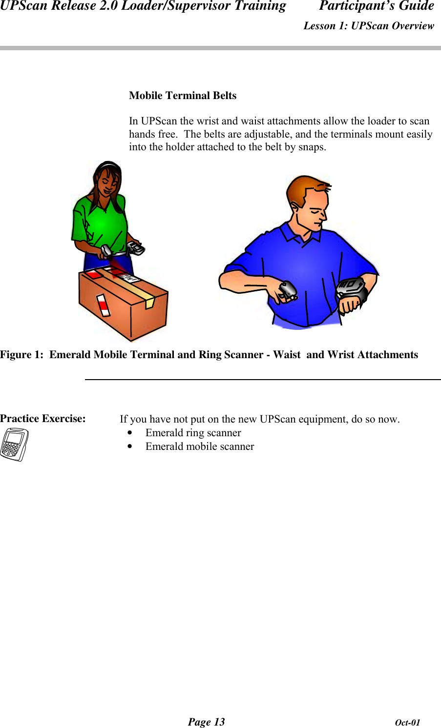 UPScan Release 2.0 Loader/Supervisor Training Participant’s GuideLesson 1: UPScan OverviewPage 13 Oct-01Mobile Terminal BeltsIn UPScan the wrist and waist attachments allow the loader to scanhands free.  The belts are adjustable, and the terminals mount easilyinto the holder attached to the belt by snaps.Figure 1:  Emerald Mobile Terminal and Ring Scanner - Waist  and Wrist AttachmentsPractice Exercise: If you have not put on the new UPScan equipment, do so now.• Emerald ring scanner• Emerald mobile scanner