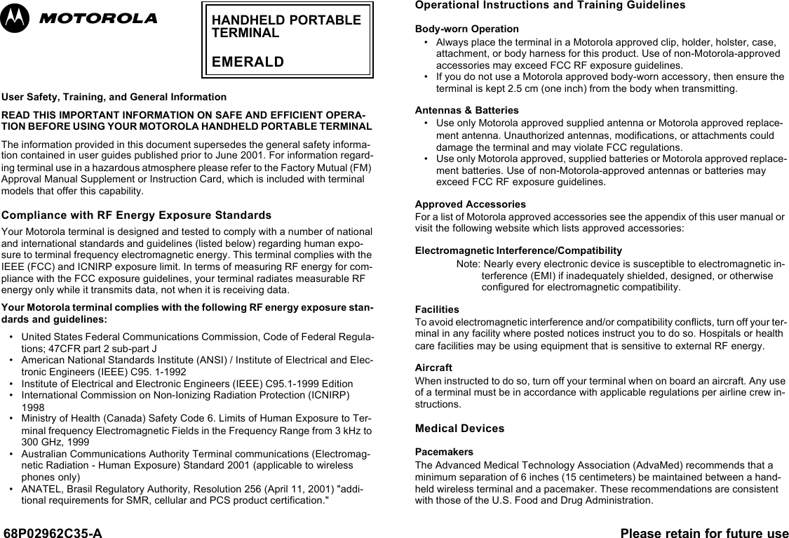 68P02962C35-A Please retain for future useUser Safety, Training, and General InformationREAD THIS IMPORTANT INFORMATION ON SAFE AND EFFICIENT OPERA-TION BEFORE USING YOUR MOTOROLA HANDHELD PORTABLE TERMINAL The information provided in this document supersedes the general safety informa-tion contained in user guides published prior to June 2001. For information regard-ing terminal use in a hazardous atmosphere please refer to the Factory Mutual (FM) Approval Manual Supplement or Instruction Card, which is included with terminal models that offer this capability.Compliance with RF Energy Exposure Standards Your Motorola terminal is designed and tested to comply with a number of national and international standards and guidelines (listed below) regarding human expo-sure to terminal frequency electromagnetic energy. This terminal complies with the IEEE (FCC) and ICNIRP exposure limit. In terms of measuring RF energy for com-pliance with the FCC exposure guidelines, your terminal radiates measurable RF energy only while it transmits data, not when it is receiving data. Your Motorola terminal complies with the following RF energy exposure stan-dards and guidelines:•United States Federal Communications Commission, Code of Federal Regula-tions; 47CFR part 2 sub-part J•American National Standards Institute (ANSI) / Institute of Electrical and Elec-tronic Engineers (IEEE) C95. 1-1992•Institute of Electrical and Electronic Engineers (IEEE) C95.1-1999 Edition•International Commission on Non-Ionizing Radiation Protection (ICNIRP) 1998•Ministry of Health (Canada) Safety Code 6. Limits of Human Exposure to Ter-minal frequency Electromagnetic Fields in the Frequency Range from 3 kHz to 300 GHz, 1999•Australian Communications Authority Terminal communications (Electromag-netic Radiation - Human Exposure) Standard 2001 (applicable to wireless phones only)•ANATEL, Brasil Regulatory Authority, Resolution 256 (April 11, 2001) &quot;addi-tional requirements for SMR, cellular and PCS product certification.&quot;Operational Instructions and Training GuidelinesBody-worn Operation•Always place the terminal in a Motorola approved clip, holder, holster, case, attachment, or body harness for this product. Use of non-Motorola-approved accessories may exceed FCC RF exposure guidelines. •If you do not use a Motorola approved body-worn accessory, then ensure the terminal is kept 2.5 cm (one inch) from the body when transmitting. Antennas &amp; Batteries•Use only Motorola approved supplied antenna or Motorola approved replace-ment antenna. Unauthorized antennas, modifications, or attachments could damage the terminal and may violate FCC regulations.•Use only Motorola approved, supplied batteries or Motorola approved replace-ment batteries. Use of non-Motorola-approved antennas or batteries may exceed FCC RF exposure guidelines.Approved AccessoriesFor a list of Motorola approved accessories see the appendix of this user manual or visit the following website which lists approved accessories:   Electromagnetic Interference/CompatibilityNote: Nearly every electronic device is susceptible to electromagnetic in-terference (EMI) if inadequately shielded, designed, or otherwise configured for electromagnetic compatibility.FacilitiesTo avoid electromagnetic interference and/or compatibility conflicts, turn off your ter-minal in any facility where posted notices instruct you to do so. Hospitals or health care facilities may be using equipment that is sensitive to external RF energy.AircraftWhen instructed to do so, turn off your terminal when on board an aircraft. Any use of a terminal must be in accordance with applicable regulations per airline crew in-structions.Medical DevicesPacemakersThe Advanced Medical Technology Association (AdvaMed) recommends that a minimum separation of 6 inches (15 centimeters) be maintained between a hand-held wireless terminal and a pacemaker. These recommendations are consistent with those of the U.S. Food and Drug Administration.HANDHELD PORTABLETERMINALEMERALDab