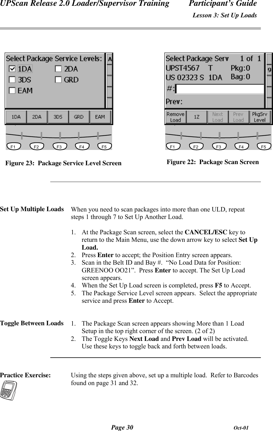 UPScan Release 2.0 Loader/Supervisor Training Participant’s GuideLesson 3: Set Up LoadsPage 30 Oct-01                                   F1 F2 F3 F4 F5          F1 F2 F3 F4 F5Figure 23:  Package Service Level ScreenSet Up Multiple Loads When you need to scan packages into more than one ULD, repeatsteps 1 through 7 to Set Up Another Load.1. At the Package Scan screen, select the CANCEL/ESC key toreturn to the Main Menu, use the down arrow key to select Set UpLoad.2. Press Enter to accept; the Position Entry screen appears.3. Scan in the Belt ID and Bay #.  “No Load Data for Position:GREENOO OO21”.  Press Enter to accept. The Set Up Loadscreen appears.4. When the Set Up Load screen is completed, press F5 to Accept.5. The Package Service Level screen appears.  Select the appropriateservice and press Enter to Accept.Toggle Between Loads 1. The Package Scan screen appears showing More than 1 LoadSetup in the top right corner of the screen. (2 of 2)2. The Toggle Keys Next Load and Prev Load will be activated.Use these keys to toggle back and forth between loads.Practice Exercise: Using the steps given above, set up a multiple load.  Refer to Barcodesfound on page 31 and 32.Figure 22:  Package Scan Screen