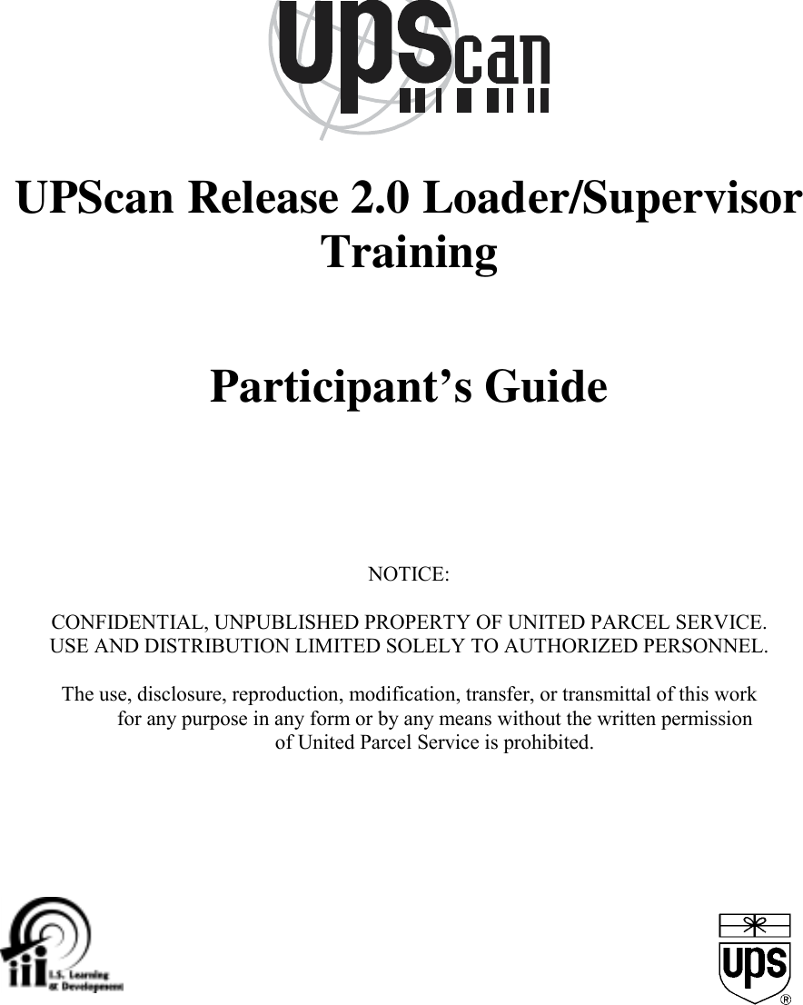 UPScan Release 2.0 Loader/SupervisorTrainingParticipant’s GuideNOTICE:CONFIDENTIAL, UNPUBLISHED PROPERTY OF UNITED PARCEL SERVICE.USE AND DISTRIBUTION LIMITED SOLELY TO AUTHORIZED PERSONNEL.The use, disclosure, reproduction, modification, transfer, or transmittal of this workfor any purpose in any form or by any means without the written permissionof United Parcel Service is prohibited.