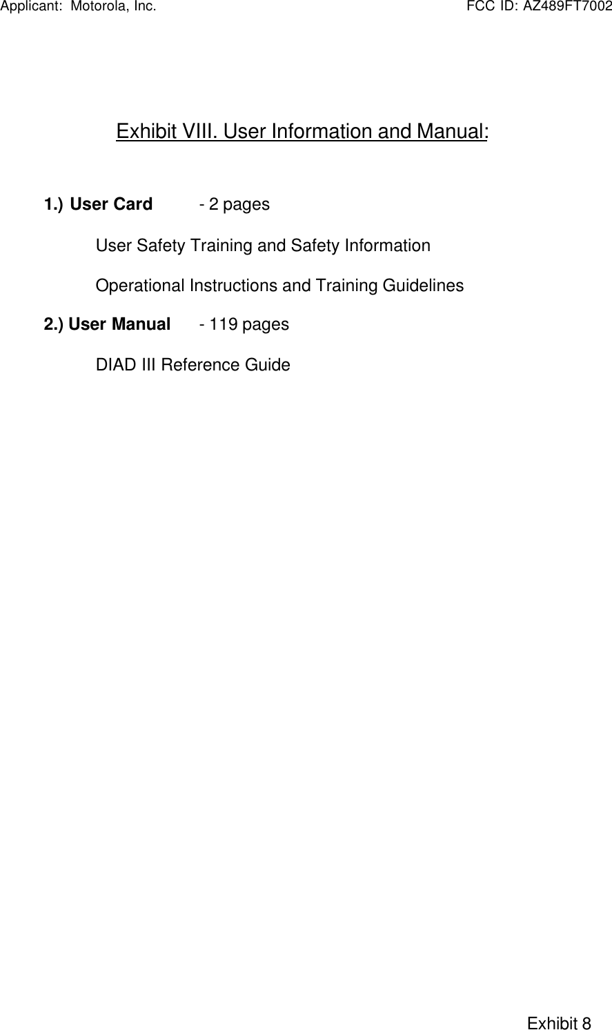   Applicant:  Motorola, Inc.                                                      FCC ID: AZ489FT7002                                                                                                                                                     Exhibit 8Exhibit VIII. User Information and Manual:1.) User Card  - 2 pagesUser Safety Training and Safety InformationOperational Instructions and Training Guidelines2.) User Manual   - 119 pagesDIAD III Reference Guide