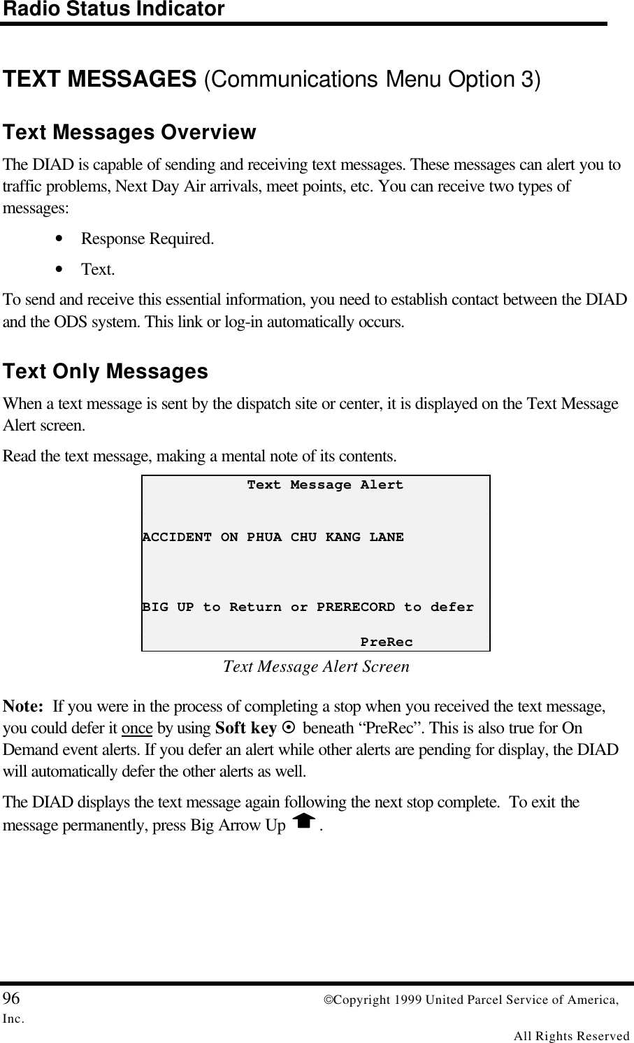 Radio Status Indicator96 Copyright 1999 United Parcel Service of America,Inc.All Rights ReservedTEXT MESSAGES (Communications Menu Option 3)Text Messages OverviewThe DIAD is capable of sending and receiving text messages. These messages can alert you totraffic problems, Next Day Air arrivals, meet points, etc. You can receive two types ofmessages:• Response Required.• Text.To send and receive this essential information, you need to establish contact between the DIADand the ODS system. This link or log-in automatically occurs.Text Only MessagesWhen a text message is sent by the dispatch site or center, it is displayed on the Text MessageAlert screen.Read the text message, making a mental note of its contents.            Text Message AlertACCIDENT ON PHUA CHU KANG LANEBIG UP to Return or PRERECORD to defer                         PreRecText Message Alert ScreenNote:  If you were in the process of completing a stop when you received the text message,you could defer it once by using Soft key ¤ beneath “PreRec”. This is also true for OnDemand event alerts. If you defer an alert while other alerts are pending for display, the DIADwill automatically defer the other alerts as well.The DIAD displays the text message again following the next stop complete.  To exit themessage permanently, press Big Arrow Up  .