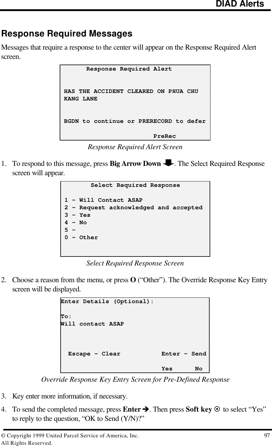                                                                                             DIAD Alerts© Copyright 1999 United Parcel Service of America, Inc.  97All Rights Reserved.Response Required MessagesMessages that require a response to the center will appear on the Response Required Alertscreen.       Response Required Alert HAS THE ACCIDENT CLEARED ON PHUA CHU KANG LANE BGDN to continue or PRERECORD to defer                         PreRecResponse Required Alert Screen1. To respond to this message, press Big Arrow Down  . The Select Required Responsescreen will appear.        Select Required Response 1 - Will Contact ASAP 2 – Request acknowledged and accepted 3 - Yes 4 - No 5 - 0 – OtherSelect Required Response Screen2. Choose a reason from the menu, or press O (“Other”). The Override Response Key Entryscreen will be displayed.Enter Details (Optional):To:Will contact ASAP  Escape - Clear           Enter – Send                           Yes      NoOverride Response Key Entry Screen for Pre-Defined Response3. Key enter more information, if necessary.4. To send the completed message, press Enter è. Then press Soft key ¤ to select “Yes”to reply to the question, “OK to Send (Y/N)?”