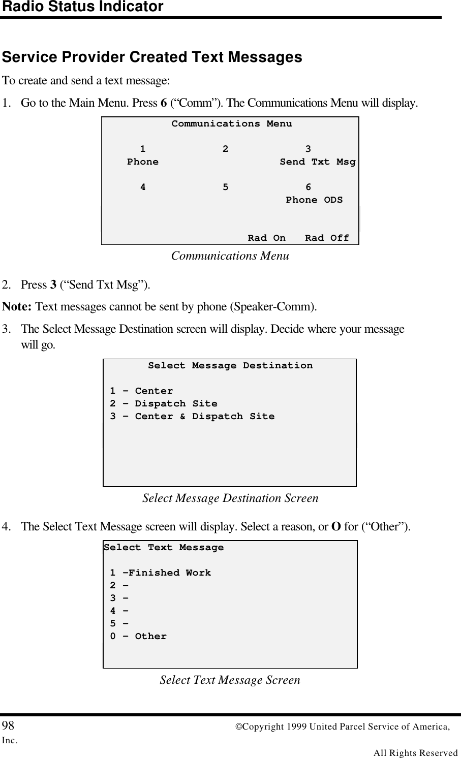 Radio Status Indicator98 Copyright 1999 United Parcel Service of America,Inc.All Rights ReservedService Provider Created Text MessagesTo create and send a text message:1. Go to the Main Menu. Press 6 (“Comm”). The Communications Menu will display.           Communications Menu      1            2            3    Phone                   Send Txt Msg      4            5            6                             Phone ODS                       Rad On   Rad OffCommunications Menu2. Press 3 (“Send Txt Msg”).Note: Text messages cannot be sent by phone (Speaker-Comm).3. The Select Message Destination screen will display. Decide where your messagewill go.       Select Message Destination 1 - Center 2 - Dispatch Site 3 - Center &amp; Dispatch SiteSelect Message Destination Screen4. The Select Text Message screen will display. Select a reason, or O for (“Other”).Select Text Message 1 -Finished Work 2 - 3 - 4 - 5 - 0 - OtherSelect Text Message Screen