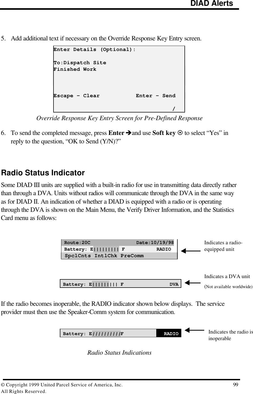                                                                                             DIAD Alerts© Copyright 1999 United Parcel Service of America, Inc.  99All Rights Reserved.5. Add additional text if necessary on the Override Response Key Entry screen.Enter Details (Optional):To:Dispatch SiteFinished WorkEscape - Clear           Enter - Send                                    /Override Response Key Entry Screen for Pre-Defined Response6. To send the completed message, press Enter èand use Soft key ¤ to select “Yes” inreply to the question, “OK to Send (Y/N)?”Radio Status IndicatorSome DIAD III units are supplied with a built-in radio for use in transmitting data directly ratherthan through a DVA. Units without radios will communicate through the DVA in the same wayas for DIAD II. An indication of whether a DIAD is equipped with a radio or is operatingthrough the DVA is shown on the Main Menu, the Verify Driver Information, and the StatisticsCard menu as follows: Route:20C                Date:10/19/98 Battery: E||||||||| F           RADIO SpclCnts IntlChk PreCommBattery: E||||||||| F DVAIf the radio becomes inoperable, the RADIO indicator shown below displays.  The serviceprovider must then use the Speaker-Comm system for communication.Battery: E||||||||||FRADIORadio Status IndicationsIndicates a radio-equipped unitIndicates a DVA unit(Not available worldwide)Indicates the radio isinoperable