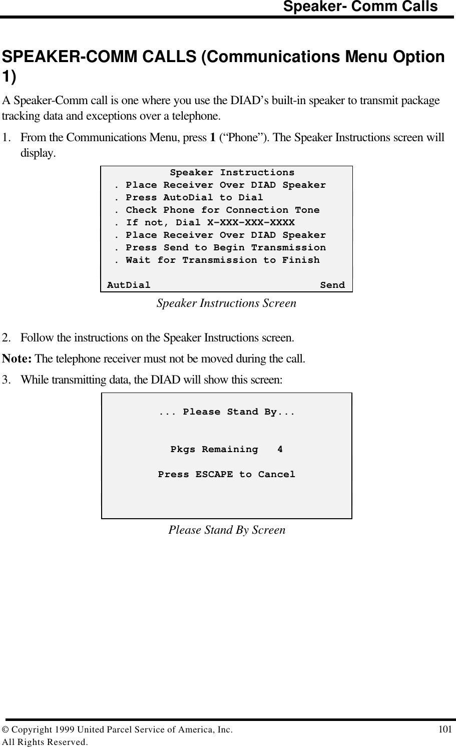                                                                         Speaker- Comm Calls© Copyright 1999 United Parcel Service of America, Inc.  101All Rights Reserved.SPEAKER-COMM CALLS (Communications Menu Option1)A Speaker-Comm call is one where you use the DIAD’s built-in speaker to transmit packagetracking data and exceptions over a telephone.1. From the Communications Menu, press 1 (“Phone”). The Speaker Instructions screen willdisplay.           Speaker Instructions  . Place Receiver Over DIAD Speaker  . Press AutoDial to Dial  . Check Phone for Connection Tone  . If not, Dial X-XXX-XXX-XXXX  . Place Receiver Over DIAD Speaker  . Press Send to Begin Transmission  . Wait for Transmission to Finish AutDial                           SendSpeaker Instructions Screen2. Follow the instructions on the Speaker Instructions screen.Note: The telephone receiver must not be moved during the call.3. While transmitting data, the DIAD will show this screen:         ... Please Stand By...           Pkgs Remaining   4         Press ESCAPE to CancelPlease Stand By Screen