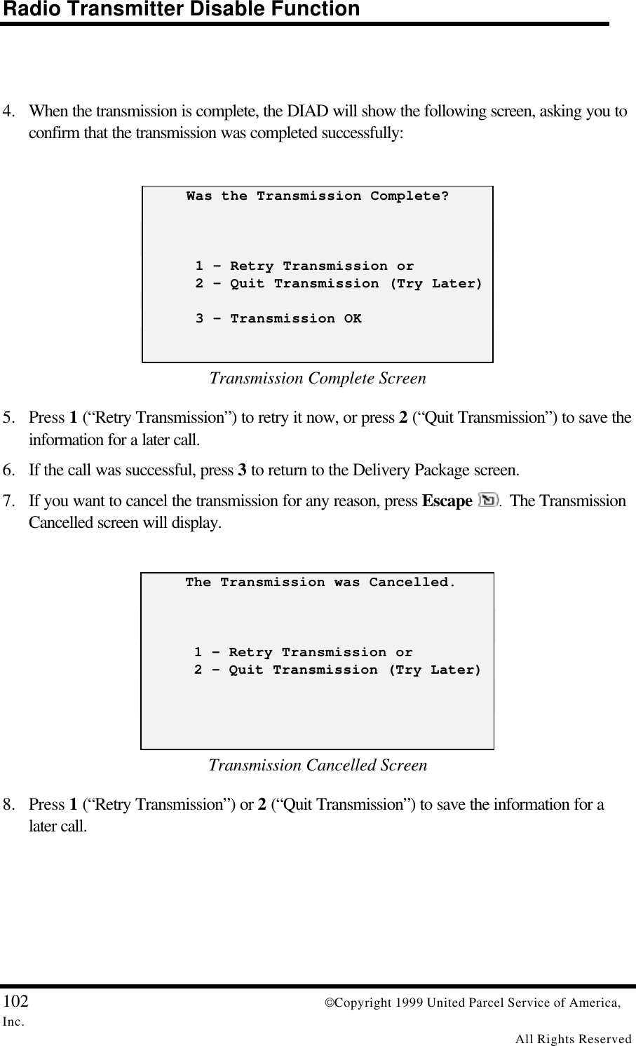 Radio Transmitter Disable Function102 Copyright 1999 United Parcel Service of America,Inc.All Rights Reserved4. When the transmission is complete, the DIAD will show the following screen, asking you toconfirm that the transmission was completed successfully:     Was the Transmission Complete?      1 - Retry Transmission or      2 - Quit Transmission (Try Later)      3 - Transmission OKTransmission Complete Screen5. Press 1 (“Retry Transmission”) to retry it now, or press 2 (“Quit Transmission”) to save theinformation for a later call.6. If the call was successful, press 3 to return to the Delivery Package screen.7. If you want to cancel the transmission for any reason, press Escape .  The TransmissionCancelled screen will display.     The Transmission was Cancelled.      1 - Retry Transmission or      2 - Quit Transmission (Try Later)Transmission Cancelled Screen8. Press 1 (“Retry Transmission”) or 2 (“Quit Transmission”) to save the information for alater call.