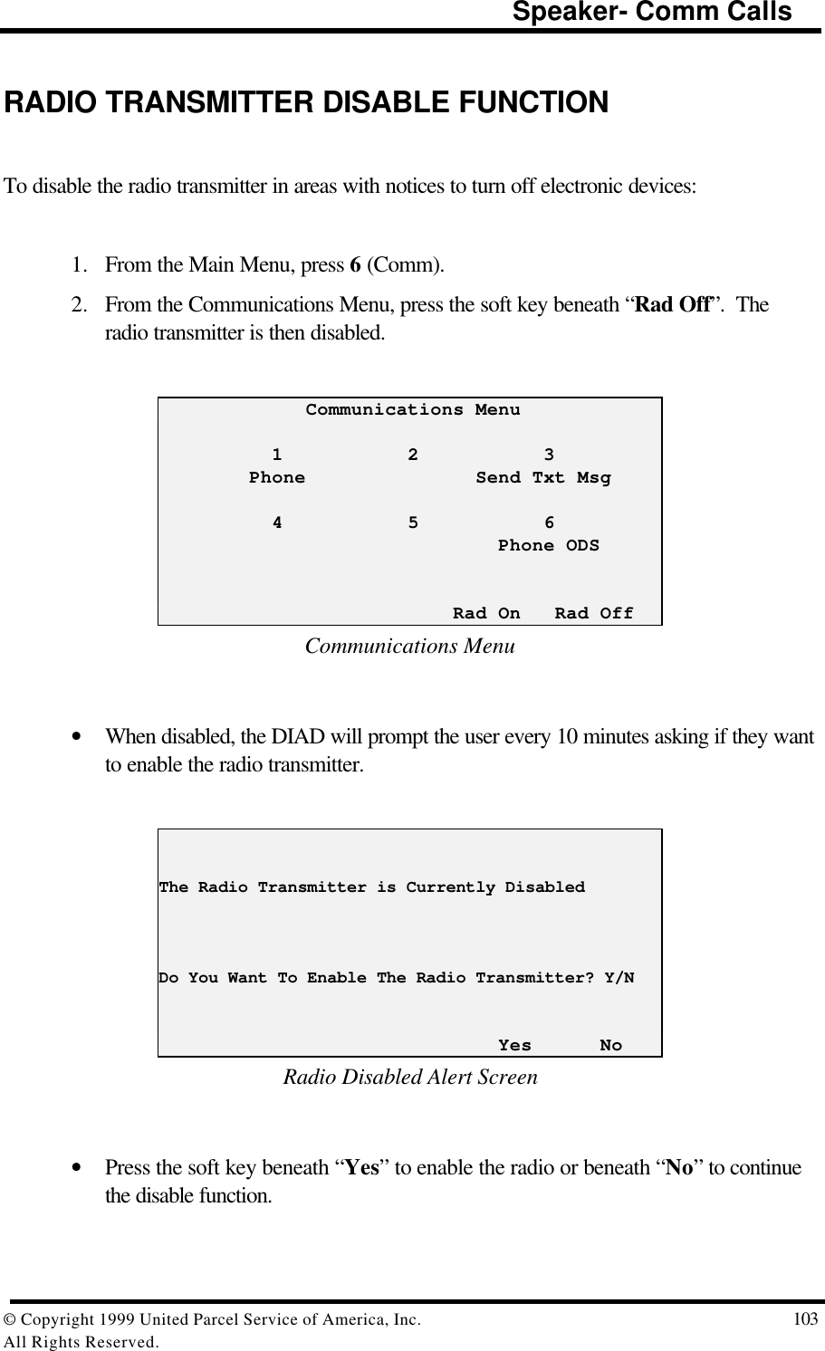                                                                         Speaker- Comm Calls© Copyright 1999 United Parcel Service of America, Inc.  103All Rights Reserved.RADIO TRANSMITTER DISABLE FUNCTIONTo disable the radio transmitter in areas with notices to turn off electronic devices:1. From the Main Menu, press 6 (Comm).2. From the Communications Menu, press the soft key beneath “Rad Off”.  Theradio transmitter is then disabled.             Communications Menu          1           2           3        Phone               Send Txt Msg          4           5           6                              Phone ODS                          Rad On   Rad OffCommunications Menu• When disabled, the DIAD will prompt the user every 10 minutes asking if they wantto enable the radio transmitter.The Radio Transmitter is Currently DisabledDo You Want To Enable The Radio Transmitter? Y/N                              Yes      NoRadio Disabled Alert Screen• Press the soft key beneath “Yes” to enable the radio or beneath “No” to continuethe disable function.