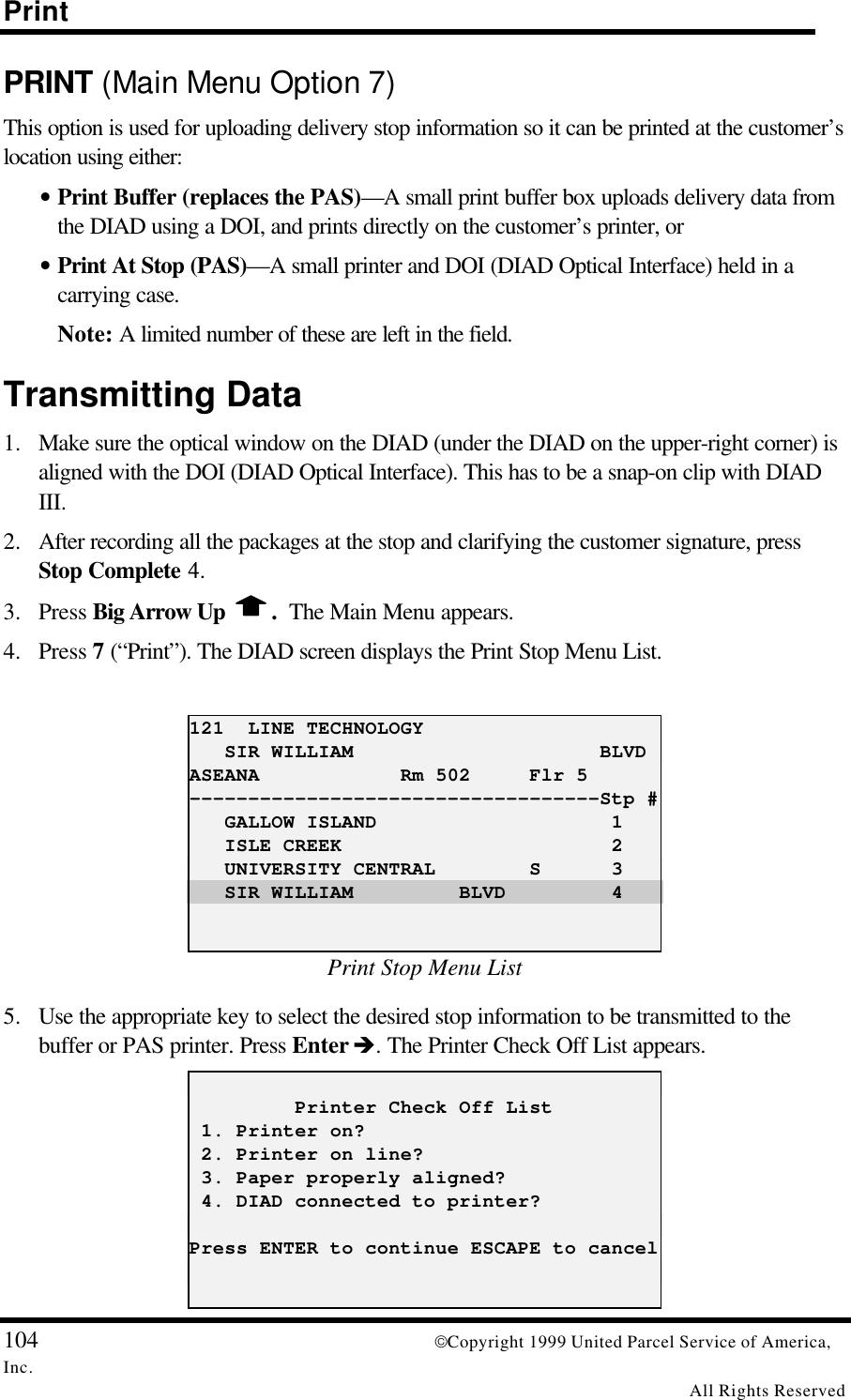 Print104 Copyright 1999 United Parcel Service of America,Inc.All Rights ReservedPRINT (Main Menu Option 7)This option is used for uploading delivery stop information so it can be printed at the customer’slocation using either:• Print Buffer (replaces the PAS)—A small print buffer box uploads delivery data fromthe DIAD using a DOI, and prints directly on the customer’s printer, or• Print At Stop (PAS)—A small printer and DOI (DIAD Optical Interface) held in acarrying case.Note: A limited number of these are left in the field.Transmitting Data1. Make sure the optical window on the DIAD (under the DIAD on the upper-right corner) isaligned with the DOI (DIAD Optical Interface). This has to be a snap-on clip with DIADIII.2. After recording all the packages at the stop and clarifying the customer signature, pressStop Complete 4.3. Press Big Arrow Up  .  The Main Menu appears.4. Press 7 (“Print”). The DIAD screen displays the Print Stop Menu List.121  LINE TECHNOLOGY   SIR WILLIAM                     BLVDASEANA            Rm 502     Flr 5-----------------------------------Stp #   GALLOW ISLAND                    1   ISLE CREEK                       2   UNIVERSITY CENTRAL        S      3   SIR WILLIAM         BLVD         4Print Stop Menu List5. Use the appropriate key to select the desired stop information to be transmitted to thebuffer or PAS printer. Press Enter è. The Printer Check Off List appears.         Printer Check Off List 1. Printer on? 2. Printer on line? 3. Paper properly aligned? 4. DIAD connected to printer?Press ENTER to continue ESCAPE to cancel