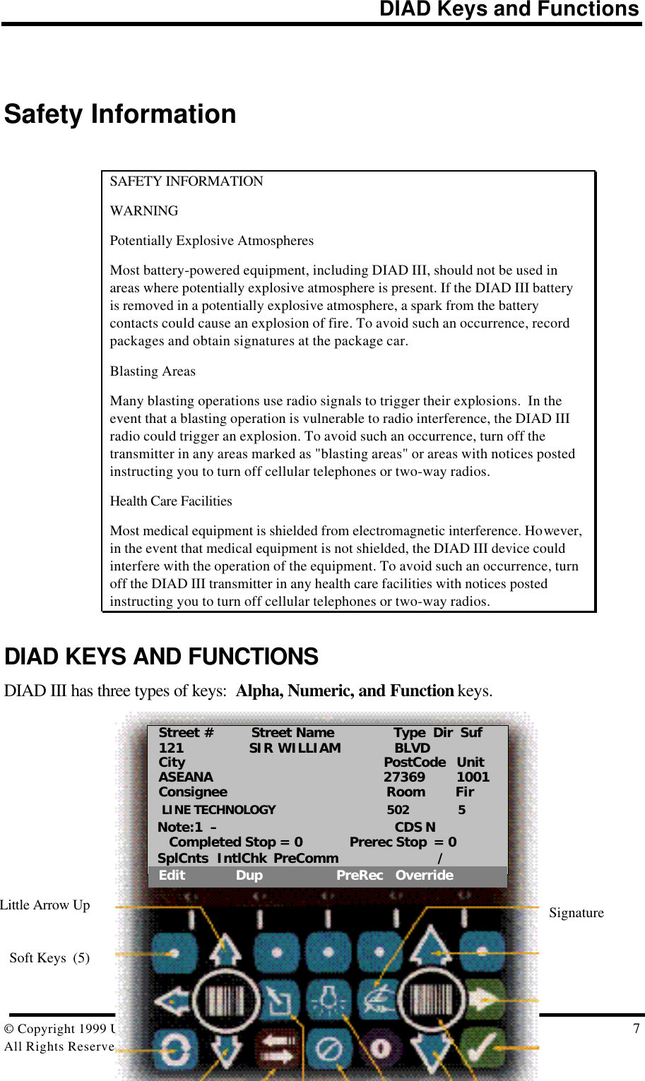 DIAD Keys and Functions© Copyright 1999 United Parcel Service of America, Inc.  7All Rights Reserved.Safety InformationSAFETY INFORMATIONWARNINGPotentially Explosive AtmospheresMost battery-powered equipment, including DIAD III, should not be used inareas where potentially explosive atmosphere is present. If the DIAD III batteryis removed in a potentially explosive atmosphere, a spark from the batterycontacts could cause an explosion of fire. To avoid such an occurrence, recordpackages and obtain signatures at the package car.Blasting AreasMany blasting operations use radio signals to trigger their explosions.  In theevent that a blasting operation is vulnerable to radio interference, the DIAD IIIradio could trigger an explosion. To avoid such an occurrence, turn off thetransmitter in any areas marked as &quot;blasting areas&quot; or areas with notices postedinstructing you to turn off cellular telephones or two-way radios.Health Care FacilitiesMost medical equipment is shielded from electromagnetic interference. However,in the event that medical equipment is not shielded, the DIAD III device couldinterfere with the operation of the equipment. To avoid such an occurrence, turnoff the DIAD III transmitter in any health care facilities with notices postedinstructing you to turn off cellular telephones or two-way radios.DIAD KEYS AND FUNCTIONSDIAD III has three types of keys:  Alpha, Numeric, and Function keys.SignatureSoft Keys  (5)Little Arrow UpStreet #     Street Name       Type  Dir  Suf121   SIR WILLIAM              BLVDCity                  PostCode   UnitASEANA                  27369        1001Consignee                            Room        Fir LINE TECHNOLOGY                                502              5Note:1  –                               CDS N   Completed Stop = 0            Prerec Stop  = 0SplCnts  IntlChk  PreComm      /Edit             Dup                   PreRec   Override
