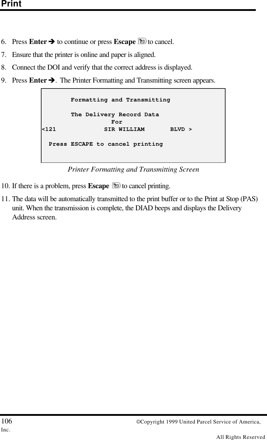 Print106 Copyright 1999 United Parcel Service of America,Inc.All Rights Reserved6. Press Enter è to continue or press Escape   to cancel.7. Ensure that the printer is online and paper is aligned.8. Connect the DOI and verify that the correct address is displayed.9. Press Enter è. The Printer Formatting and Transmitting screen appears.        Formatting and Transmitting        The Delivery Record Data                   For&lt;121             SIR WILLIAM       BLVD &gt;  Press ESCAPE to cancel printingPrinter Formatting and Transmitting Screen10. If there is a problem, press Escape  to cancel printing.11. The data will be automatically transmitted to the print buffer or to the Print at Stop (PAS)unit. When the transmission is complete, the DIAD beeps and displays the DeliveryAddress screen.