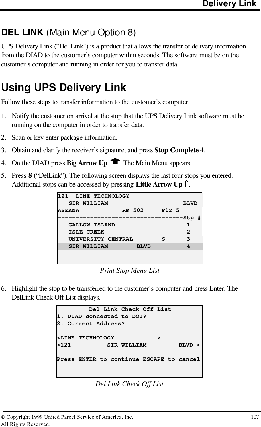                                                                                           Delivery Link© Copyright 1999 United Parcel Service of America, Inc.  107All Rights Reserved.DEL LINK (Main Menu Option 8)UPS Delivery Link (“Del Link”) is a product that allows the transfer of delivery informationfrom the DIAD to the customer’s computer within seconds. The software must be on thecustomer’s computer and running in order for you to transfer data.Using UPS Delivery LinkFollow these steps to transfer information to the customer’s computer.1. Notify the customer on arrival at the stop that the UPS Delivery Link software must berunning on the computer in order to transfer data.2. Scan or key enter package information.3. Obtain and clarify the receiver’s signature, and press Stop Complete 4.4. On the DIAD press Big Arrow Up   The Main Menu appears.5. Press 8 (“DelLink”). The following screen displays the last four stops you entered.Additional stops can be accessed by pressing Little Arrow Up ⇑.121  LINE TECHNOLOGY   SIR WILLIAM                     BLVDASEANA            Rm 502     Flr 5-----------------------------------Stp #   GALLOW ISLAND                    1   ISLE CREEK                       2   UNIVERSITY CENTRAL        S      3   SIR WILLIAM        BLVD          4Print Stop Menu List6. Highlight the stop to be transferred to the customer’s computer and press Enter. TheDelLink Check Off List displays.         Del Link Check Off List1. DIAD connected to DOI?2. Correct Address?&lt;LINE TECHNOLOGY            &gt;&lt;121          SIR WILLIAM         BLVD &gt;Press ENTER to continue ESCAPE to cancelDel Link Check Off List