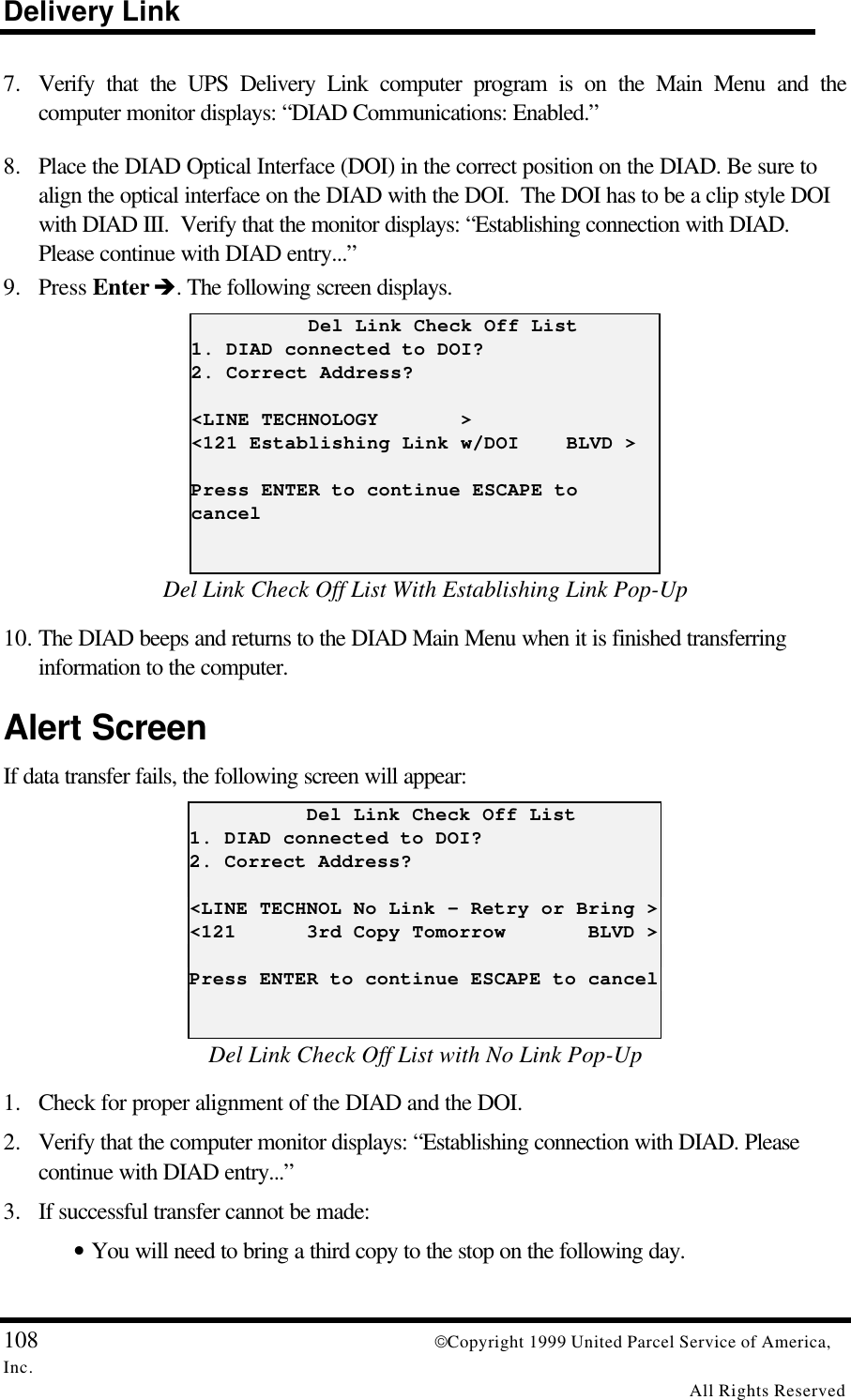 Delivery Link108 Copyright 1999 United Parcel Service of America,Inc.All Rights Reserved7. Verify that the UPS Delivery Link computer program is on the Main Menu and thecomputer monitor displays: “DIAD Communications: Enabled.”8. Place the DIAD Optical Interface (DOI) in the correct position on the DIAD. Be sure toalign the optical interface on the DIAD with the DOI.  The DOI has to be a clip style DOIwith DIAD III.  Verify that the monitor displays: “Establishing connection with DIAD.Please continue with DIAD entry...”9. Press Enter è. The following screen displays.          Del Link Check Off List1. DIAD connected to DOI?2. Correct Address?&lt;LINE TECHNOLOGY       &gt;&lt;121 Establishing Link w/DOI    BLVD &gt;Press ENTER to continue ESCAPE tocancelDel Link Check Off List With Establishing Link Pop-Up10. The DIAD beeps and returns to the DIAD Main Menu when it is finished transferringinformation to the computer.Alert ScreenIf data transfer fails, the following screen will appear:          Del Link Check Off List1. DIAD connected to DOI?2. Correct Address?&lt;LINE TECHNOL No Link - Retry or Bring &gt;&lt;121      3rd Copy Tomorrow       BLVD &gt;Press ENTER to continue ESCAPE to cancelDel Link Check Off List with No Link Pop-Up1. Check for proper alignment of the DIAD and the DOI.2. Verify that the computer monitor displays: “Establishing connection with DIAD. Pleasecontinue with DIAD entry...”3. If successful transfer cannot be made:• You will need to bring a third copy to the stop on the following day.