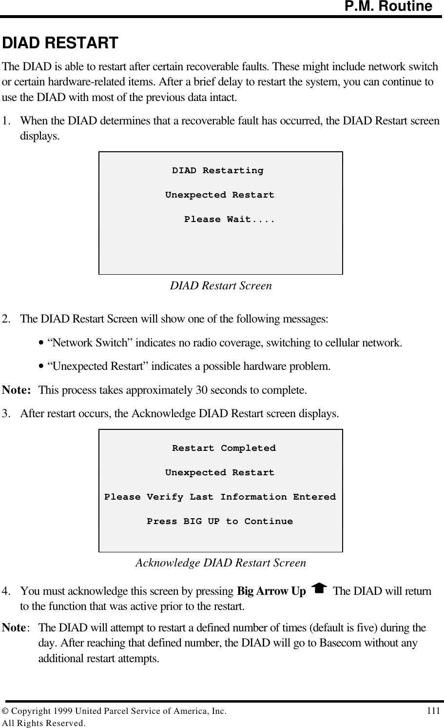                                                                                           P.M. Routine© Copyright 1999 United Parcel Service of America, Inc.  111All Rights Reserved.DIAD RESTARTThe DIAD is able to restart after certain recoverable faults. These might include network switchor certain hardware-related items. After a brief delay to restart the system, you can continue touse the DIAD with most of the previous data intact.1. When the DIAD determines that a recoverable fault has occurred, the DIAD Restart screendisplays.            DIAD RestartingUnexpected Restart              Please Wait....DIAD Restart Screen2. The DIAD Restart Screen will show one of the following messages:• “Network Switch” indicates no radio coverage, switching to cellular network.• “Unexpected Restart” indicates a possible hardware problem.Note: This process takes approximately 30 seconds to complete.3. After restart occurs, the Acknowledge DIAD Restart screen displays.            Restart CompletedUnexpected RestartPlease Verify Last Information EnteredPress BIG UP to ContinueAcknowledge DIAD Restart Screen4. You must acknowledge this screen by pressing Big Arrow Up   The DIAD will returnto the function that was active prior to the restart.Note:The DIAD will attempt to restart a defined number of times (default is five) during theday. After reaching that defined number, the DIAD will go to Basecom without anyadditional restart attempts.