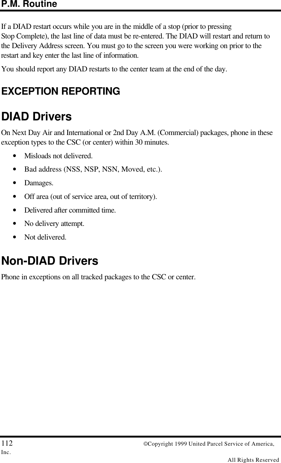 P.M. Routine112 Copyright 1999 United Parcel Service of America,Inc.All Rights ReservedIf a DIAD restart occurs while you are in the middle of a stop (prior to pressingStop Complete), the last line of data must be re-entered. The DIAD will restart and return tothe Delivery Address screen. You must go to the screen you were working on prior to therestart and key enter the last line of information.You should report any DIAD restarts to the center team at the end of the day.EXCEPTION REPORTINGDIAD DriversOn Next Day Air and International or 2nd Day A.M. (Commercial) packages, phone in theseexception types to the CSC (or center) within 30 minutes.• Misloads not delivered.• Bad address (NSS, NSP, NSN, Moved, etc.).• Damages.• Off area (out of service area, out of territory).• Delivered after committed time.• No delivery attempt.• Not delivered.Non-DIAD DriversPhone in exceptions on all tracked packages to the CSC or center.