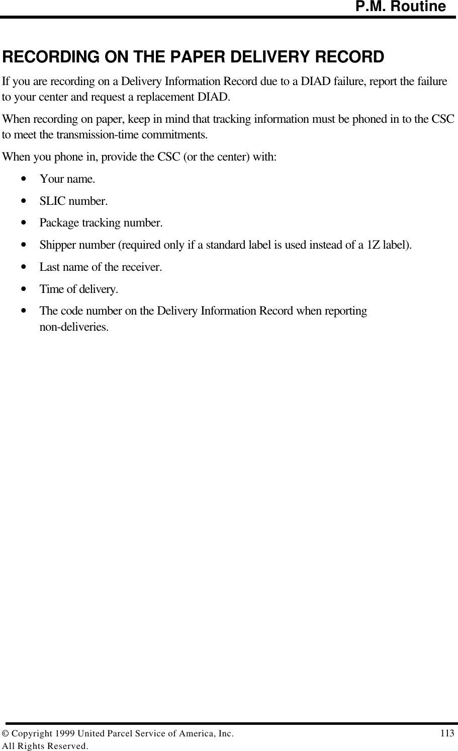                                                                                           P.M. Routine© Copyright 1999 United Parcel Service of America, Inc.  113All Rights Reserved.RECORDING ON THE PAPER DELIVERY RECORDIf you are recording on a Delivery Information Record due to a DIAD failure, report the failureto your center and request a replacement DIAD.When recording on paper, keep in mind that tracking information must be phoned in to the CSCto meet the transmission-time commitments.When you phone in, provide the CSC (or the center) with:• Your name.• SLIC number.• Package tracking number.• Shipper number (required only if a standard label is used instead of a 1Z label).• Last name of the receiver.• Time of delivery.• The code number on the Delivery Information Record when reportingnon-deliveries.