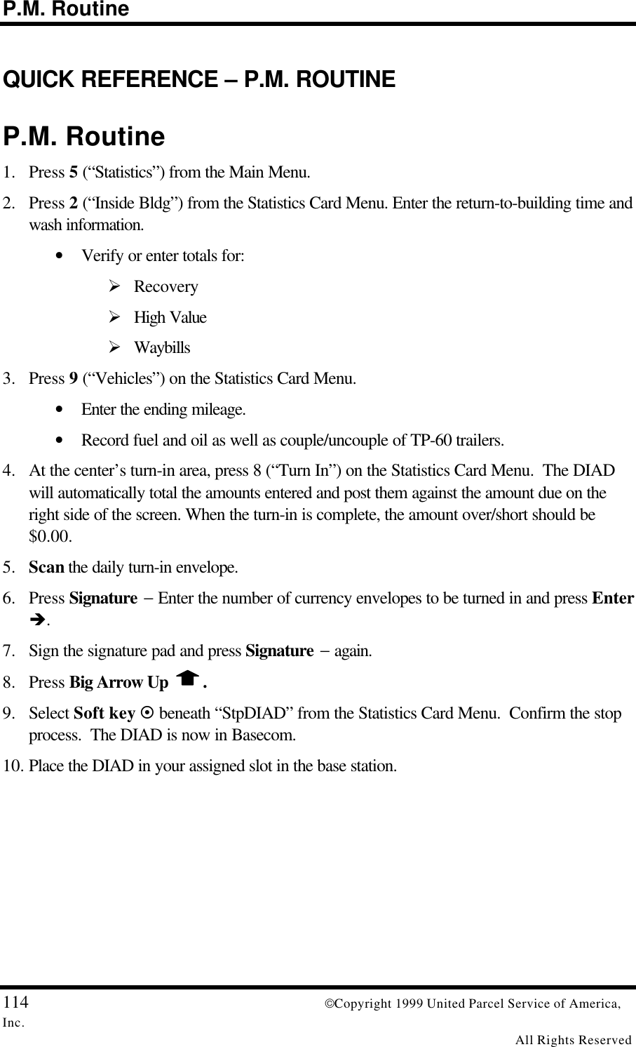 P.M. Routine114 Copyright 1999 United Parcel Service of America,Inc.All Rights ReservedQUICK REFERENCE – P.M. ROUTINEP.M. Routine1. Press 5 (“Statistics”) from the Main Menu.2. Press 2 (“Inside Bldg”) from the Statistics Card Menu. Enter the return-to-building time andwash information.• Verify or enter totals for:Ø RecoveryØ High ValueØ Waybills3. Press 9 (“Vehicles”) on the Statistics Card Menu.• Enter the ending mileage.• Record fuel and oil as well as couple/uncouple of TP-60 trailers.4. At the center’s turn-in area, press 8 (“Turn In”) on the Statistics Card Menu.  The DIADwill automatically total the amounts entered and post them against the amount due on theright side of the screen. When the turn-in is complete, the amount over/short should be$0.00.5. Scan the daily turn-in envelope.6. Press Signature − Enter the number of currency envelopes to be turned in and press Enterè.7. Sign the signature pad and press Signature − again.8. Press Big Arrow Up  .9. Select Soft key ¤ beneath “StpDIAD” from the Statistics Card Menu.  Confirm the stopprocess.  The DIAD is now in Basecom.10. Place the DIAD in your assigned slot in the base station.