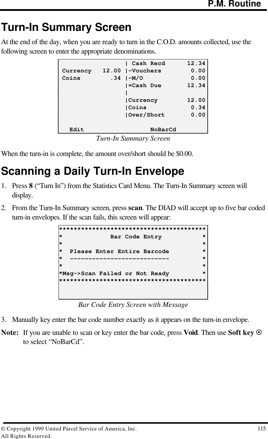                                                                                           P.M. Routine© Copyright 1999 United Parcel Service of America, Inc.  115All Rights Reserved.Turn-In Summary ScreenAt the end of the day, when you are ready to turn in the C.O.D. amounts collected, use thefollowing screen to enter the appropriate denominations.                  | Cash Recd      12.34 Currency   12.00 |-Vouchers        0.00 Coins        .34 |-M/O             0.00                  |=Cash Due       12.34                  |                  |Currency        12.00                  |Coins            0.34                  |Over/Short       0.00   Edit                  NoBarCdTurn-In Summary ScreenWhen the turn-in is complete, the amount over/short should be $0.00.Scanning a Daily Turn-In Envelope1. Press 8 (“Turn In”) from the Statistics Card Menu. The Turn-In Summary screen willdisplay.2. From the Turn-In Summary screen, press scan. The DIAD will accept up to five bar codedturn-in envelopes. If the scan fails, this screen will appear:*****************************************             Bar Code Entry           **                                      **  Please Enter Entire Barcode         **  ---------------------------         **                                      **Msg-&gt;Scan Failed or Not Ready         *****************************************Bar Code Entry Screen with Message3. Manually key enter the bar code number exactly as it appears on the turn-in envelope.Note: If you are unable to scan or key enter the bar code, press Void. Then use Soft key ¤to select “NoBarCd”.