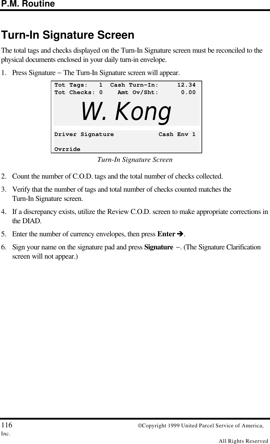 P.M. Routine116 Copyright 1999 United Parcel Service of America,Inc.All Rights ReservedTurn-In Signature ScreenThe total tags and checks displayed on the Turn-In Signature screen must be reconciled to thephysical documents enclosed in your daily turn-in envelope.1. Press Signature − The Turn-In Signature screen will appear.Tot Tags:   1  Cash Turn-In:     12.34Tot Checks: 0    Amt Ov/Sht:      0.00W. KongDriver Signature            Cash Env 1OvrrideTurn-In Signature Screen2. Count the number of C.O.D. tags and the total number of checks collected.3. Verify that the number of tags and total number of checks counted matches theTurn-In Signature screen.4. If a discrepancy exists, utilize the Review C.O.D. screen to make appropriate corrections inthe DIAD.5. Enter the number of currency envelopes, then press Enter è.6. Sign your name on the signature pad and press Signature −. (The Signature Clarificationscreen will not appear.)