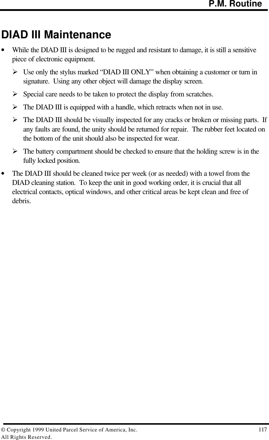                                                                                           P.M. Routine© Copyright 1999 United Parcel Service of America, Inc.  117All Rights Reserved.DIAD III Maintenance• While the DIAD III is designed to be rugged and resistant to damage, it is still a sensitivepiece of electronic equipment.Ø Use only the stylus marked “DIAD III ONLY” when obtaining a customer or turn insignature.  Using any other object will damage the display screen.Ø Special care needs to be taken to protect the display from scratches.Ø The DIAD III is equipped with a handle, which retracts when not in use.Ø The DIAD III should be visually inspected for any cracks or broken or missing parts.  Ifany faults are found, the unity should be returned for repair.  The rubber feet located onthe bottom of the unit should also be inspected for wear.Ø The battery compartment should be checked to ensure that the holding screw is in thefully locked position.• The DIAD III should be cleaned twice per week (or as needed) with a towel from theDIAD cleaning station.  To keep the unit in good working order, it is crucial that allelectrical contacts, optical windows, and other critical areas be kept clean and free ofdebris.