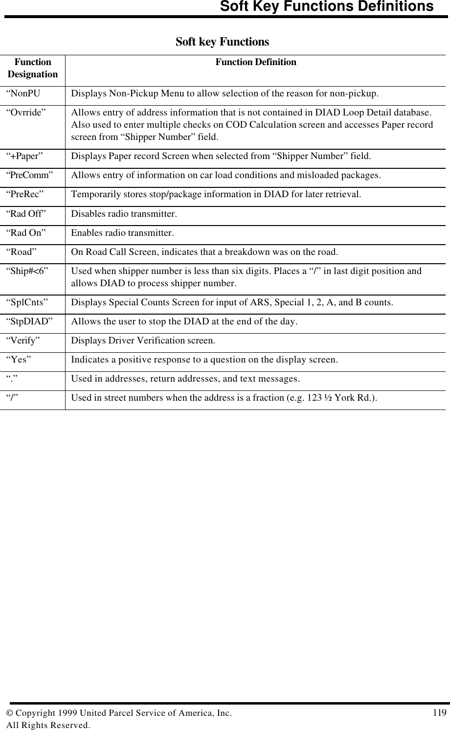                                                         Soft Key Functions Definitions© Copyright 1999 United Parcel Service of America, Inc.  119All Rights Reserved.Soft key FunctionsFunctionDesignation Function Definition“NonPU Displays Non-Pickup Menu to allow selection of the reason for non-pickup.“Ovrride” Allows entry of address information that is not contained in DIAD Loop Detail database.Also used to enter multiple checks on COD Calculation screen and accesses Paper recordscreen from “Shipper Number” field.“+Paper” Displays Paper record Screen when selected from “Shipper Number” field.“PreComm” Allows entry of information on car load conditions and misloaded packages.“PreRec” Temporarily stores stop/package information in DIAD for later retrieval.“Rad Off” Disables radio transmitter.“Rad On” Enables radio transmitter.“Road” On Road Call Screen, indicates that a breakdown was on the road.“Ship#&lt;6” Used when shipper number is less than six digits. Places a “/” in last digit position andallows DIAD to process shipper number.“SplCnts” Displays Special Counts Screen for input of ARS, Special 1, 2, A, and B counts.“StpDIAD” Allows the user to stop the DIAD at the end of the day.“Verify” Displays Driver Verification screen.“Yes” Indicates a positive response to a question on the display screen.“.” Used in addresses, return addresses, and text messages.“/” Used in street numbers when the address is a fraction (e.g. 123 ½ York Rd.).