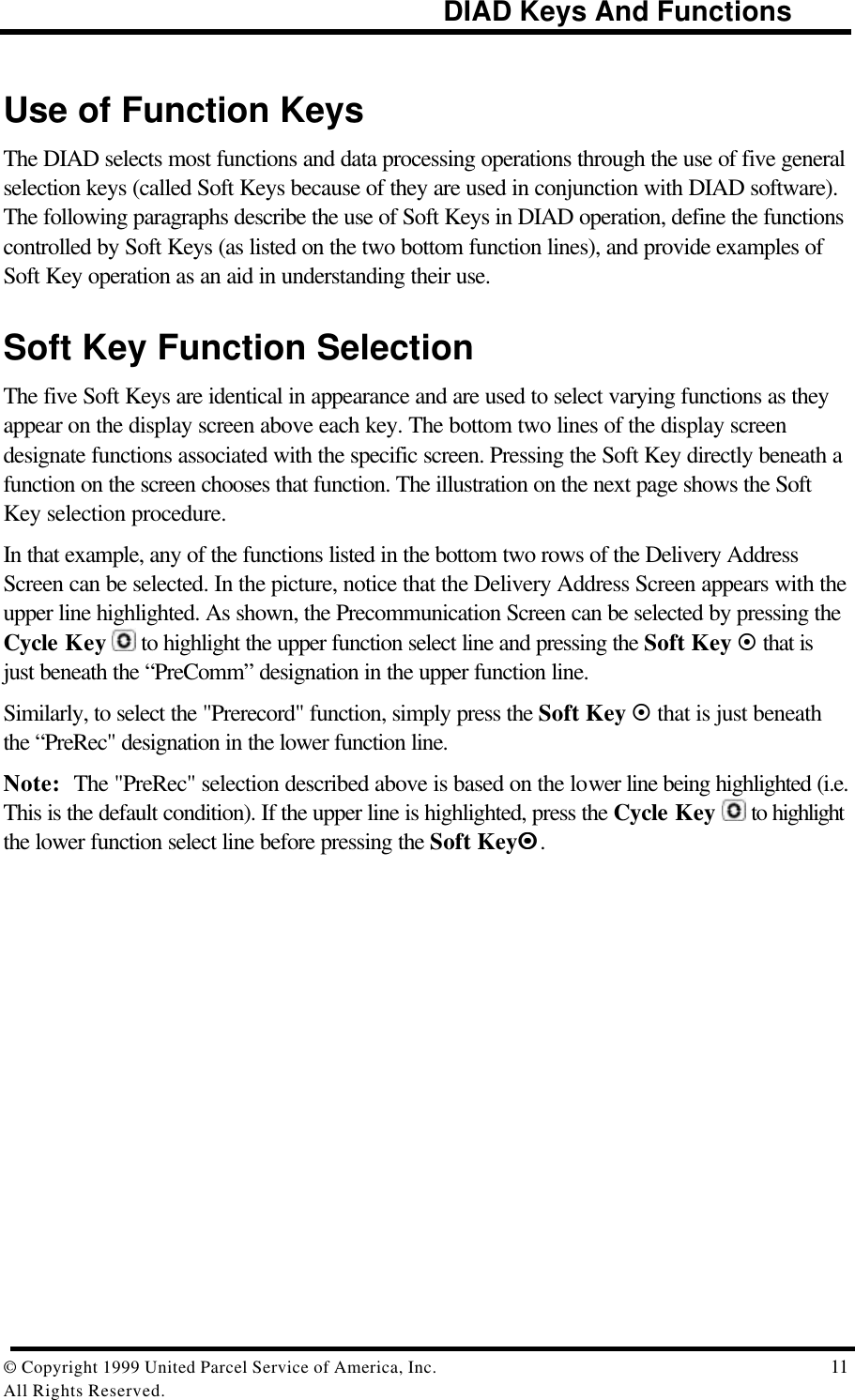                                                             DIAD Keys And Functions© Copyright 1999 United Parcel Service of America, Inc.  11All Rights Reserved.Use of Function KeysThe DIAD selects most functions and data processing operations through the use of five generalselection keys (called Soft Keys because of they are used in conjunction with DIAD software).The following paragraphs describe the use of Soft Keys in DIAD operation, define the functionscontrolled by Soft Keys (as listed on the two bottom function lines), and provide examples ofSoft Key operation as an aid in understanding their use.Soft Key Function SelectionThe five Soft Keys are identical in appearance and are used to select varying functions as theyappear on the display screen above each key. The bottom two lines of the display screendesignate functions associated with the specific screen. Pressing the Soft Key directly beneath afunction on the screen chooses that function. The illustration on the next page shows the SoftKey selection procedure.In that example, any of the functions listed in the bottom two rows of the Delivery AddressScreen can be selected. In the picture, notice that the Delivery Address Screen appears with theupper line highlighted. As shown, the Precommunication Screen can be selected by pressing theCycle Key  to highlight the upper function select line and pressing the Soft Key ¤ that isjust beneath the “PreComm” designation in the upper function line.Similarly, to select the &quot;Prerecord&quot; function, simply press the Soft Key ¤ that is just beneaththe “PreRec&quot; designation in the lower function line.Note: The &quot;PreRec&quot; selection described above is based on the lower line being highlighted (i.e.This is the default condition). If the upper line is highlighted, press the Cycle Key   to highlightthe lower function select line before pressing the Soft Key¤¤.