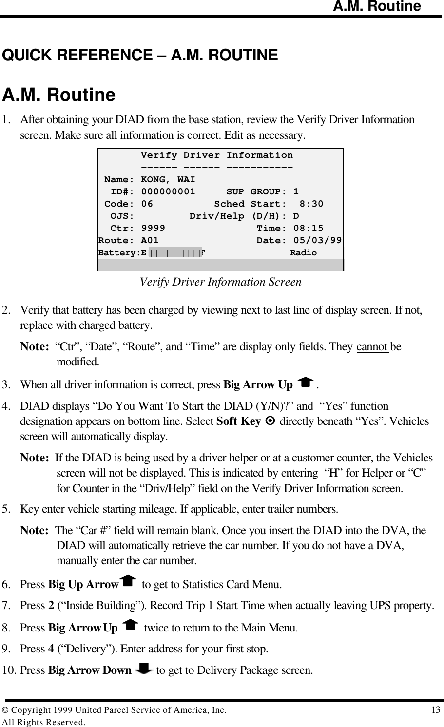                                                                                        A.M. Routine© Copyright 1999 United Parcel Service of America, Inc.  13All Rights Reserved.QUICK REFERENCE – A.M. ROUTINEA.M. Routine1. After obtaining your DIAD from the base station, review the Verify Driver Informationscreen. Make sure all information is correct. Edit as necessary.       Verify Driver Information       ------ ------ ----------- Name: KONG, WAI  ID#: 000000001     SUP GROUP: 1 Code: 06          Sched Start:  8:30  OJS:         Driv/Help (D/H): D  Ctr: 9999               Time: 08:15Route: A01                Date: 05/03/99Battery:E||||||||||F                RadioVerify Driver Information Screen2. Verify that battery has been charged by viewing next to last line of display screen. If not,replace with charged battery.Note:  “Ctr”, “Date”, “Route”, and “Time” are display only fields. They cannot bemodified.3. When all driver information is correct, press Big Arrow Up  .4. DIAD displays “Do You Want To Start the DIAD (Y/N)?” and  “Yes” functiondesignation appears on bottom line. Select Soft Key ¤¤ directly beneath “Yes”. Vehiclesscreen will automatically display.Note:  If the DIAD is being used by a driver helper or at a customer counter, the Vehiclesscreen will not be displayed. This is indicated by entering  “H” for Helper or “C”for Counter in the “Driv/Help” field on the Verify Driver Information screen.5. Key enter vehicle starting mileage. If applicable, enter trailer numbers.Note:  The “Car #” field will remain blank. Once you insert the DIAD into the DVA, theDIAD will automatically retrieve the car number. If you do not have a DVA,manually enter the car number.6. Press Big Up Arrow  to get to Statistics Card Menu.7. Press 2 (“Inside Building”). Record Trip 1 Start Time when actually leaving UPS property.8. Press Big Arrow Up   twice to return to the Main Menu.9. Press 4 (“Delivery”). Enter address for your first stop.10. Press Big Arrow Down   to get to Delivery Package screen.||||||||||