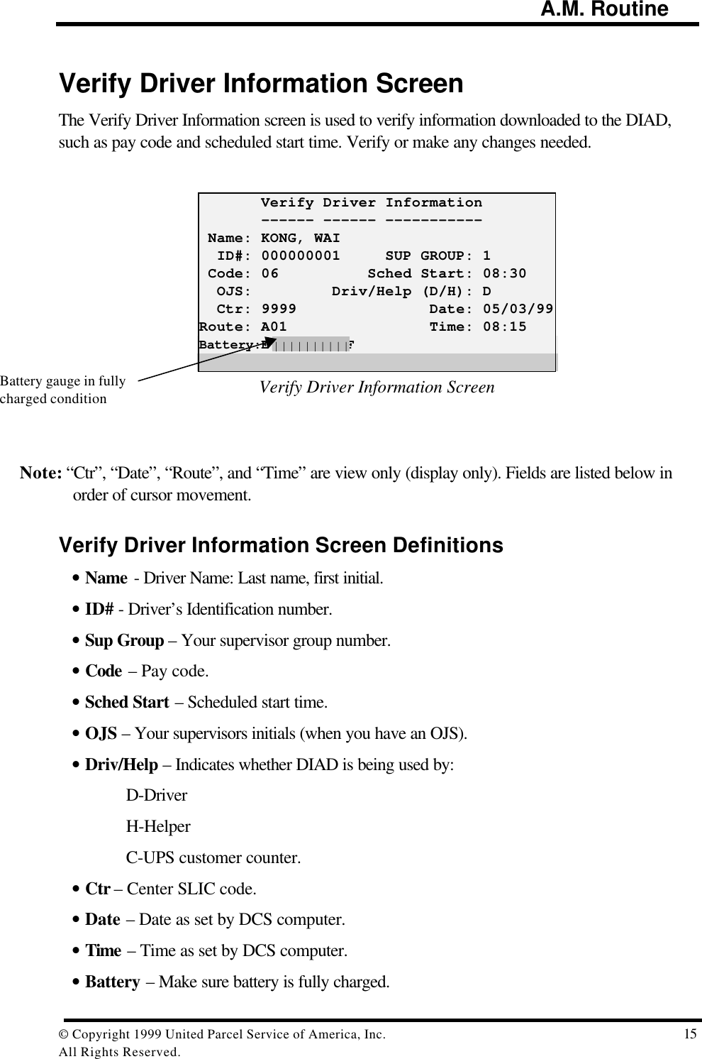                                                                                        A.M. Routine© Copyright 1999 United Parcel Service of America, Inc.  15All Rights Reserved.Verify Driver Information ScreenThe Verify Driver Information screen is used to verify information downloaded to the DIAD,such as pay code and scheduled start time. Verify or make any changes needed.       Verify Driver Information       ------ ------ ----------- Name: KONG, WAI  ID#: 000000001     SUP GROUP: 1 Code: 06          Sched Start: 08:30  OJS:         Driv/Help (D/H): D  Ctr: 9999               Date: 05/03/99Route: A01                Time: 08:15Battery:E||||||||||FVerify Driver Information ScreenNote: “Ctr”, “Date”, “Route”, and “Time” are view only (display only). Fields are listed below inorder of cursor movement.Verify Driver Information Screen Definitions• Name - Driver Name: Last name, first initial.• ID# - Driver’s Identification number.• Sup Group – Your supervisor group number.• Code – Pay code.• Sched Start – Scheduled start time.• OJS – Your supervisors initials (when you have an OJS).• Driv/Help – Indicates whether DIAD is being used by:D-DriverH-HelperC-UPS customer counter.• Ctr – Center SLIC code.• Date – Date as set by DCS computer.• Time – Time as set by DCS computer.• Battery – Make sure battery is fully charged.||||||||||Battery gauge in fullycharged condition